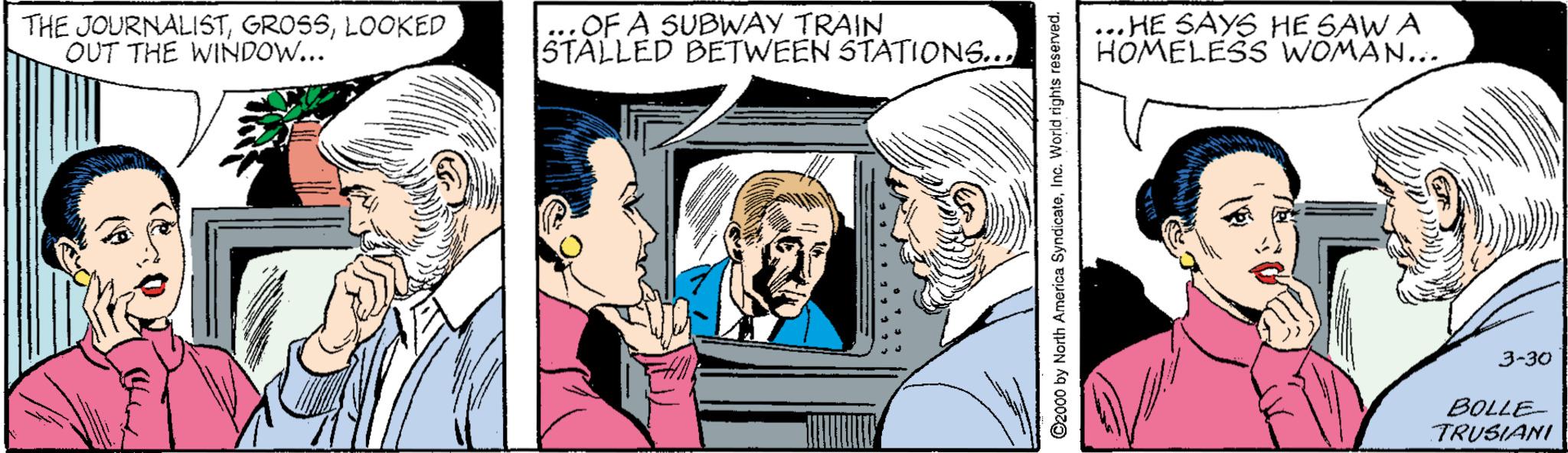 Interaction OCR: THE JOURNALISTLOOKED OUT THE WINDOW... OF A SUBWAY TRAIN STALLED BETWEEN STATIONS... HE SAYS HE SAW A HOMELESS' WOMAN... 3-30 BOLLE- TRUSIANI 2000 by North America SyndicateInc. World rights reserved. THE JOURNALISTLOOKED OUT THE WINDOW... OF A SUBWAY TRAIN STALLED BETWEEN STATIONS... HE SAYS HE SAW A HOMELESS' WOMAN... 3-30 BOLLE- TRUSIANI 2000 by North America SyndicateInc. World rights reserved.