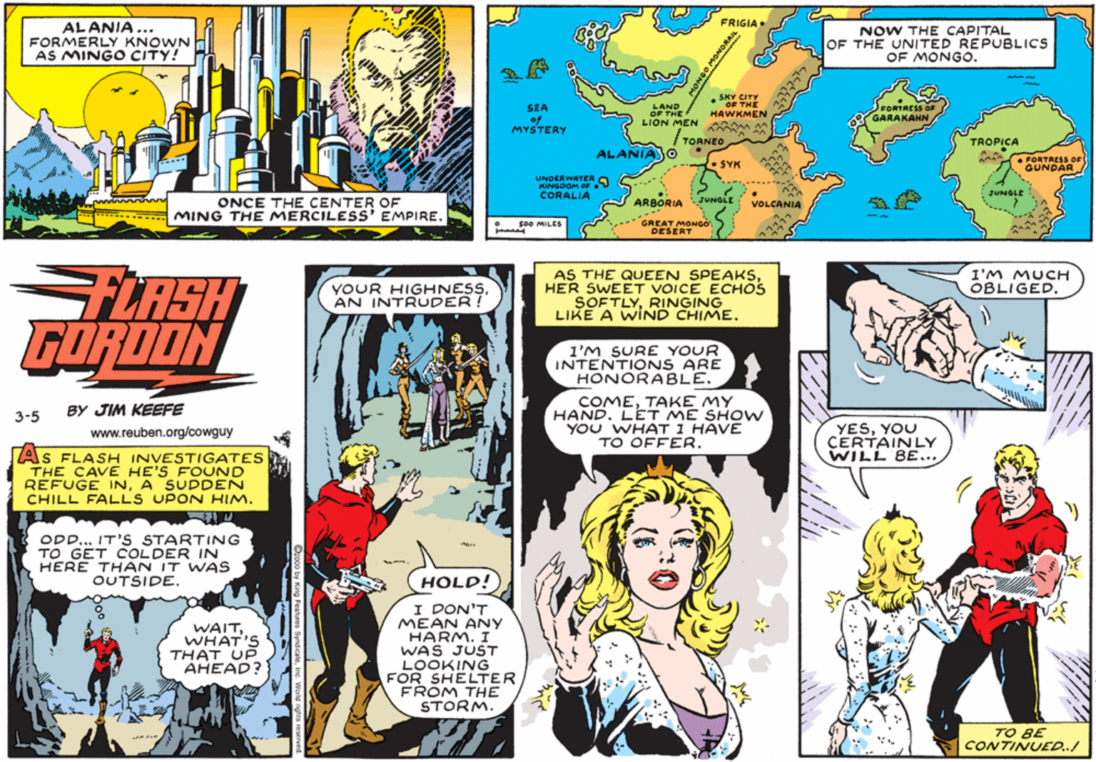 Parallel OCR: AL ANIA ... FORMERLY KNOWN AS MINGO CITY! FRIGIA. NOW THE CAPITAL OF THE UNITED REPUBLICS OF MONGO. SEA of MYSTERY LAND OF THE LION MEN M . SKY SHE HAWKMEN FORTRESS GARAKAHN /TORNEO TROPICA ALANIAJO • FORTRESS OF GUNDAR SYK UNDERWATER a KANGDOM OF CORALIA JUNGLE ONCE THE CENTER OF MING THE MERCILESS' EMPIRE. ARBORIA JUNGLE VOLCANIA * GREAT MONGO DESERT so0 MILES AS THE QUEEN SPEAKSHER SWEET VOICE ECHOS SOFTLYRINGING LIKE A WIND CHIME. I'M MUCH OBLIGED. LASH FORDON YOUR HIGHNESSAN INTRUDER! l'M SURE YOUR INTENTIONS ARE HONORABLE. COMETAKE MY HAND. LET ME SHOW YOU WHAT I HAVE TO OFFER. BY JIM KEEFE 3-5 YESYOU CERTAINLY WILL BE... www.reuben.org/cowguy As FLASH INVESTIGATES THE CAVE HE'S FOUND RÉFUGE INA SUDDEN CHILL FALLS UPON HIM. ODD... IT'S STARTING TO GET COLDER IN HERE THAN IT WAS OUTSIDE. HOLD! I DON'T MEAN ANY HARM. I WAS JUST LOOKING FOR SHELTER FROM THE STORM. WAITWHAT'S THAT UP AHEAD? TO BE CONTINUED..! 1ONGO MONORAN AL ANIA ... FORMERLY KNOWN AS MINGO CITY! FRIGIA. NOW THE CAPITAL OF THE UNITED REPUBLICS OF MONGO. SEA of MYSTERY LAND OF THE LION MEN M . SKY SHE HAWKMEN FORTRESS GARAKAHN /TORNEO TROPICA ALANIAJO • FORTRESS OF GUNDAR SYK UNDERWATER a KANGDOM OF CORALIA JUNGLE ONCE THE CENTER OF MING THE MERCILESS' EMPIRE. ARBORIA JUNGLE VOLCANIA * GREAT MONGO DESERT so0 MILES AS THE QUEEN SPEAKSHER SWEET VOICE ECHOS SOFTLYRINGING LIKE A WIND CHIME. I'M MUCH OBLIGED. LASH FORDON YOUR HIGHNESSAN INTRUDER! l'M SURE YOUR INTENTIONS ARE HONORABLE. COMETAKE MY HAND. LET ME SHOW YOU WHAT I HAVE TO OFFER. BY JIM KEEFE 3-5 YESYOU CERTAINLY WILL BE... www.reuben.org/cowguy As FLASH INVESTIGATES THE CAVE HE'S FOUND RÉFUGE INA SUDDEN CHILL FALLS UPON HIM. ODD... IT'S STARTING TO GET COLDER IN HERE THAN IT WAS OUTSIDE. HOLD! I DON'T MEAN ANY HARM. I WAS JUST LOOKING FOR SHELTER FROM THE STORM. WAITWHAT'S THAT UP AHEAD? TO BE CONTINUED..! 1ONGO MONORAN