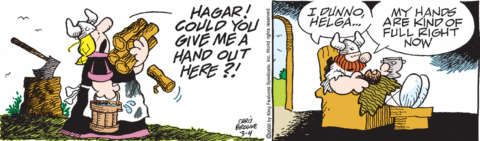 Humour OCR: HAGAR! COULO YOU GIVE ME A HAND OUT HERE ?! IDUNNOHELGA. MY HANDS ARE KIND ÇF FULL RIGHT NOW CHRIS BROWNE 3-4 ©2000 by King Features SyndicatoInc. World righ HAGAR! COULO YOU GIVE ME A HAND OUT HERE ?! IDUNNOHELGA. MY HANDS ARE KIND ÇF FULL RIGHT NOW CHRIS BROWNE 3-4 ©2000 by King Features SyndicatoInc. World righ