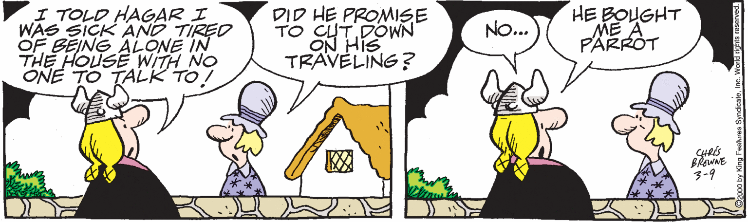 Mammal OCR: I TOLD HAGAR I WAS SICK AND TIRED OF BEING ALONE IN THE HOUSE WITH NO ONE TO TALK TO! DID HE PROMISE TO CUTDOWN ON HIS TRAVELING? HE BOUGHT ME PARROT NO... ? SHRIS BRaWNE 3-9 I TOLD HAGAR I WAS SICK AND TIRED OF BEING ALONE IN THE HOUSE WITH NO ONE TO TALK TO! DID HE PROMISE TO CUTDOWN ON HIS TRAVELING? HE BOUGHT ME PARROT NO... ? SHRIS BRaWNE 3-9
