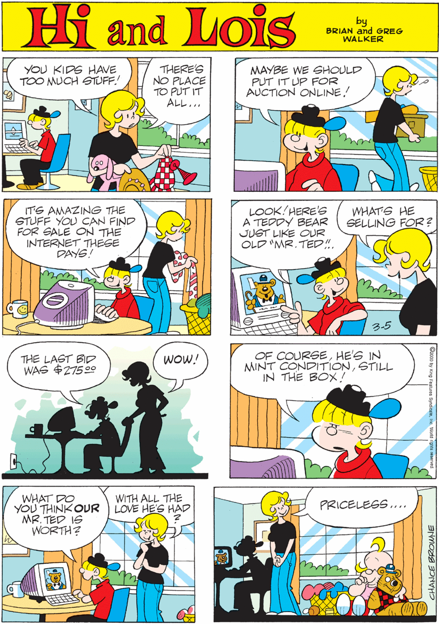 Organism OCR: MORT WALKER and DIK BROWNE'S Hi Lois YOU KIDS HAVE TOO MUCH STUFF! THERE'S NO PLACE TO PUT IT ALL... MAYBE WE SHOULD PUT IT UP FOR AUCTION ONLINE! Camd by BRIAN and GREG WALKER LOOK!HERE'S A TEDDY BEAR JUST LIKE OUR OLD "MR. TED!!. WHAT'S HE SELLING FOR? ITS AMAZING THE STUFF YOU CAN FIND FOR SALE ON THE INTERNET THESE DAYS! THE LAST BID WAS $27500 WOW! 3-5 OF COURSEHE'S IN MINT CONDITIONSTILL IN THE BOX! WHAT DO YOU THINK OUR MR. TED IS WORTH? WITH ALL THE LOVE HE'S HAD PRICELESS... ? CHANCE BROWNE MORT WALKER and DIK BROWNE'S Hi Lois YOU KIDS HAVE TOO MUCH STUFF! THERE'S NO PLACE TO PUT IT ALL... MAYBE WE SHOULD PUT IT UP FOR AUCTION ONLINE! Camd by BRIAN and GREG WALKER LOOK!HERE'S A TEDDY BEAR JUST LIKE OUR OLD "MR. TED!!. WHAT'S HE SELLING FOR? ITS AMAZING THE STUFF YOU CAN FIND FOR SALE ON THE INTERNET THESE DAYS! THE LAST BID WAS $27500 WOW! 3-5 OF COURSEHE'S IN MINT CONDITIONSTILL IN THE BOX! WHAT DO YOU THINK OUR MR. TED IS WORTH? WITH ALL THE LOVE HE'S HAD PRICELESS... ? CHANCE BROWNE