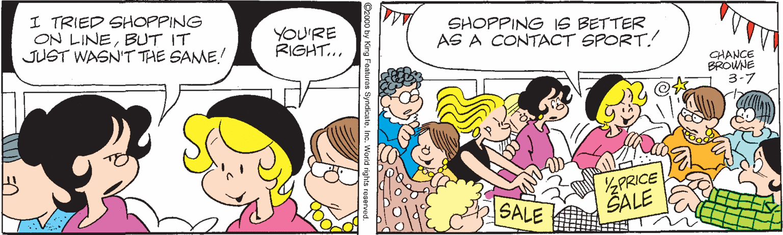 Humour OCR: I TRIED SHOPPING ON LINEBUT IT JUST WASN'T THE SAME! YOU'RE RIGHT... SHOPPING IS BETTER AS A CONTACT SPORT. CHANCE BROWNE 3-7 2PRICE ŠALE SALE King Featuros SyndicateInc. World rights re I TRIED SHOPPING ON LINEBUT IT JUST WASN'T THE SAME! YOU'RE RIGHT... SHOPPING IS BETTER AS A CONTACT SPORT. CHANCE BROWNE 3-7 2PRICE ŠALE SALE King Featuros SyndicateInc. World rights re