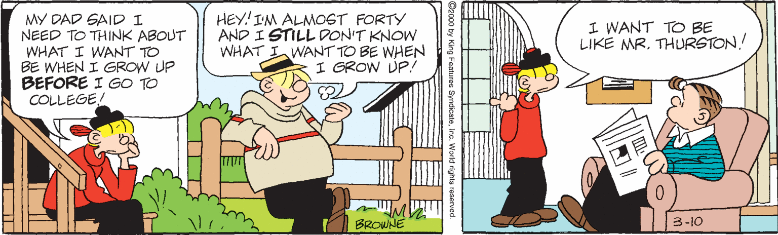 Interaction OCR: MY DAD SAID I NEED TO THINK ABOUT WHAT I WANT TO BE WHEN I GROW UP BEFORE I GO TO COLLEGE! HEY! IM ALMOST FORTY AND I STILL DON'T KNOW WHAT I WANT TO BE WHEN I GROW UP! I WANT TO BE LIKE MR. THURSTON! |3| BROWNE 3-10 ©2000 by King Featureu Syndicateinc. World rights reserved. MY DAD SAID I NEED TO THINK ABOUT WHAT I WANT TO BE WHEN I GROW UP BEFORE I GO TO COLLEGE! HEY! IM ALMOST FORTY AND I STILL DON'T KNOW WHAT I WANT TO BE WHEN I GROW UP! I WANT TO BE LIKE MR. THURSTON! |3| BROWNE 3-10 ©2000 by King Featureu Syndicateinc. World rights reserved.