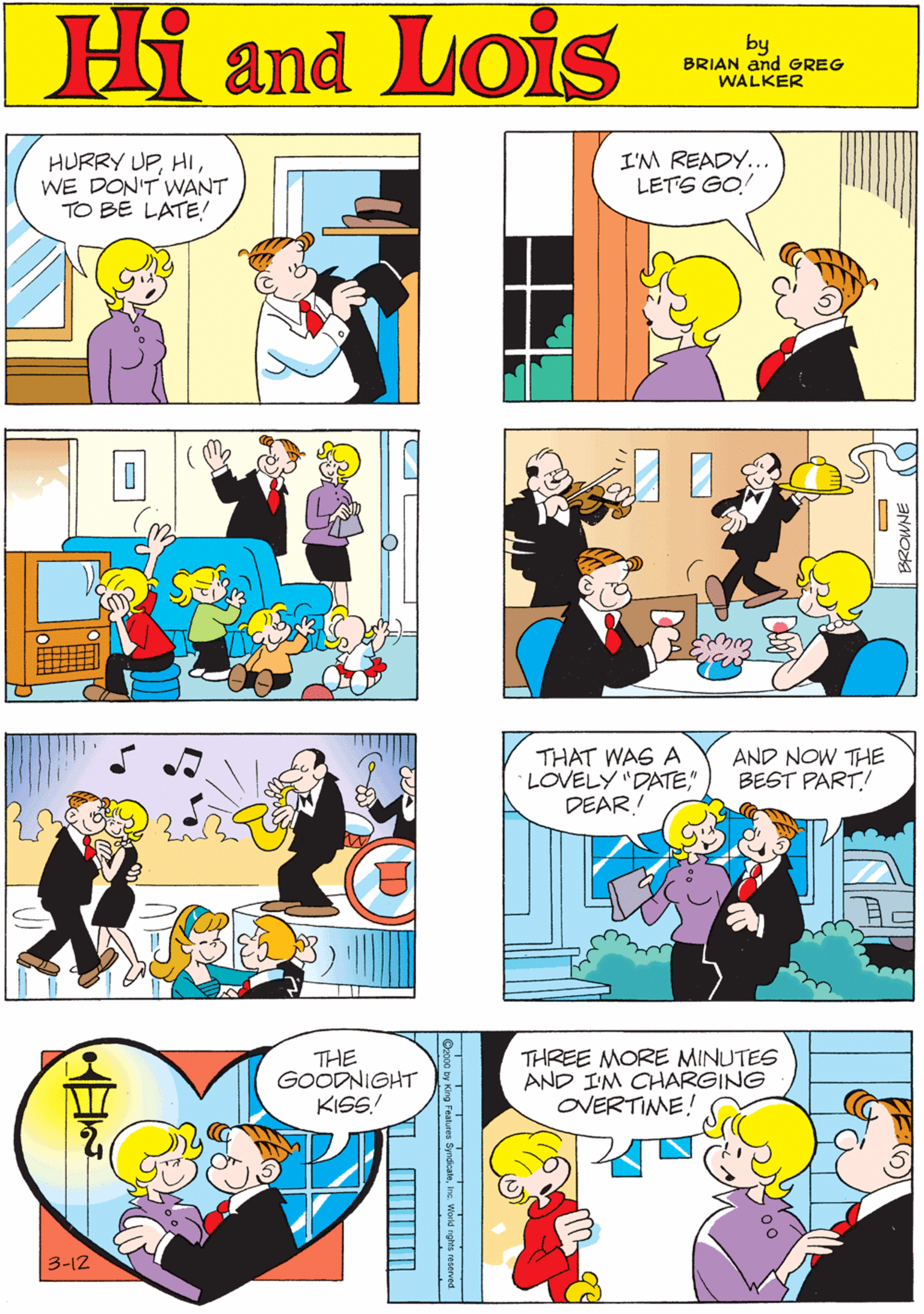 Font OCR: Hi Lois s HURRY UPWE DON'T WANT TO BE LATE! I'M READY... LETS GO and by GREG & BRIAN WALKER THAT WAS A LOVELY "DATE" DEAR! AND NOW THE BEST PART! THE GOODNIGHT KISS! THREE MORE MINUTES AND I'M CHARGING OVERTIME! 3-12 res SyndcalnInc World nghts reserved BROWNE Hi Lois s HURRY UPWE DON'T WANT TO BE LATE! I'M READY... LETS GO and by GREG & BRIAN WALKER THAT WAS A LOVELY "DATE" DEAR! AND NOW THE BEST PART! THE GOODNIGHT KISS! THREE MORE MINUTES AND I'M CHARGING OVERTIME! 3-12 res SyndcalnInc World nghts reserved BROWNE