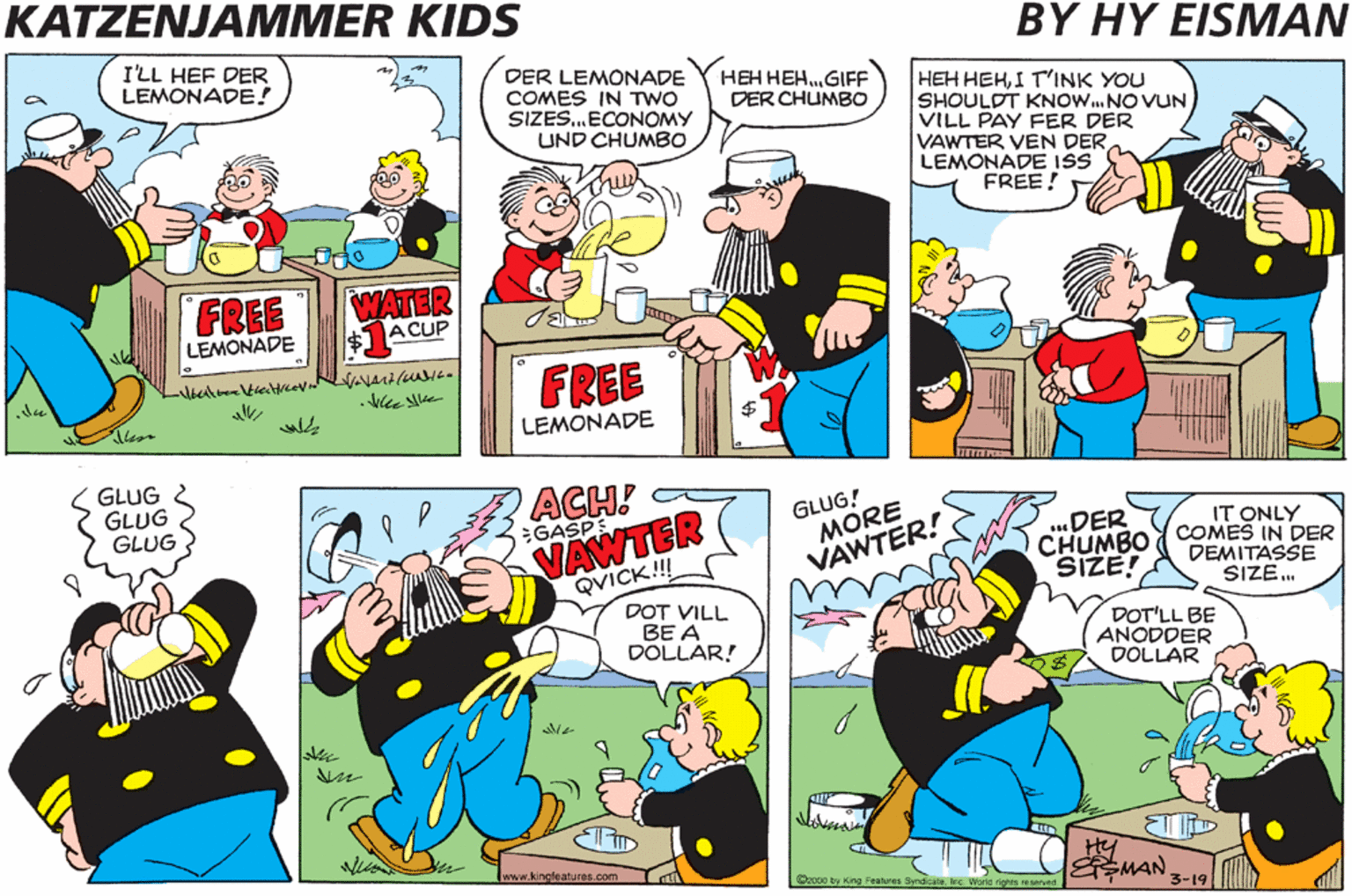 Illustration OCR: KATZENJAMMER KIDS BY HY EISMAN SUM'TINK COLD UND VET VOULD HIT DER SPOT RIGHT NOW ILL HEF DER LEMONADE! DER LEMONADE COMES IN TwO SIZES.ECONOMY UND CHUMBO (HEH HEH.GIFF DER CHUMBO HEH HEHI T'INK YOU SHOULDT KNOW.NO VUN VILL PAY FER DER VAWTER VEN DERLEMONADE ISS FREE! FREE LEMONADE WATER $1ACUP FREE all LEMONADE I GUESS YOU IS TOO YOUNG TO UNNER- STAN' SUPPLY UND GLUG & GLUG GLUG ACH! GLUG! MORE VAWTER! .DER CHUMBO SIZE! 5GASP IT ONLY COMES IN DER DEMITASSE SIZE. DEMAND... VAWTER QVICK!! DOT VILL BE A DOLLAR! DOT'LL BE ANODDER DOLLAR wowanckatuas.eem Dao ty ng e aynd e w EMAN 3-19 KATZENJAMMER KIDS BY HY EISMAN SUM'TINK COLD UND VET VOULD HIT DER SPOT RIGHT NOW ILL HEF DER LEMONADE! DER LEMONADE COMES IN TwO SIZES.ECONOMY UND CHUMBO (HEH HEH.GIFF DER CHUMBO HEH HEHI T'INK YOU SHOULDT KNOW.NO VUN VILL PAY FER DER VAWTER VEN DERLEMONADE ISS FREE! FREE LEMONADE WATER $1ACUP FREE all LEMONADE I GUESS YOU IS TOO YOUNG TO UNNER- STAN' SUPPLY UND GLUG & GLUG GLUG ACH! GLUG! MORE VAWTER! .DER CHUMBO SIZE! 5GASP IT ONLY COMES IN DER DEMITASSE SIZE. DEMAND... VAWTER QVICK!! DOT VILL BE A DOLLAR! DOT'LL BE ANODDER DOLLAR wowanckatuas.eem Dao ty ng e aynd e w EMAN 3-19