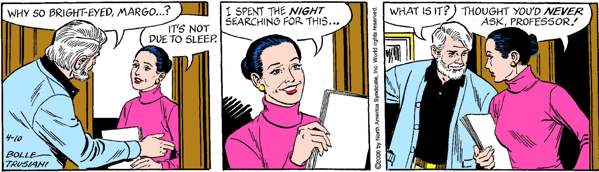 Finger OCR: WHY SO BRIGHT-EYEDMARGO...? I SPENT THE NIGHT SEARCHING FOR THIS... WHAT IS IT?) THOUGHT YOU'D NEVER ASKPROFESSOR. IT'S NOT DUE TO SLEEP. 4-10 BOLLE TRUSIANI ©2000 by North America SyndicateInc. World rights reserved. WHY SO BRIGHT-EYEDMARGO...? I SPENT THE NIGHT SEARCHING FOR THIS... WHAT IS IT?) THOUGHT YOU'D NEVER ASKPROFESSOR. IT'S NOT DUE TO SLEEP. 4-10 BOLLE TRUSIANI ©2000 by North America SyndicateInc. World rights reserved.