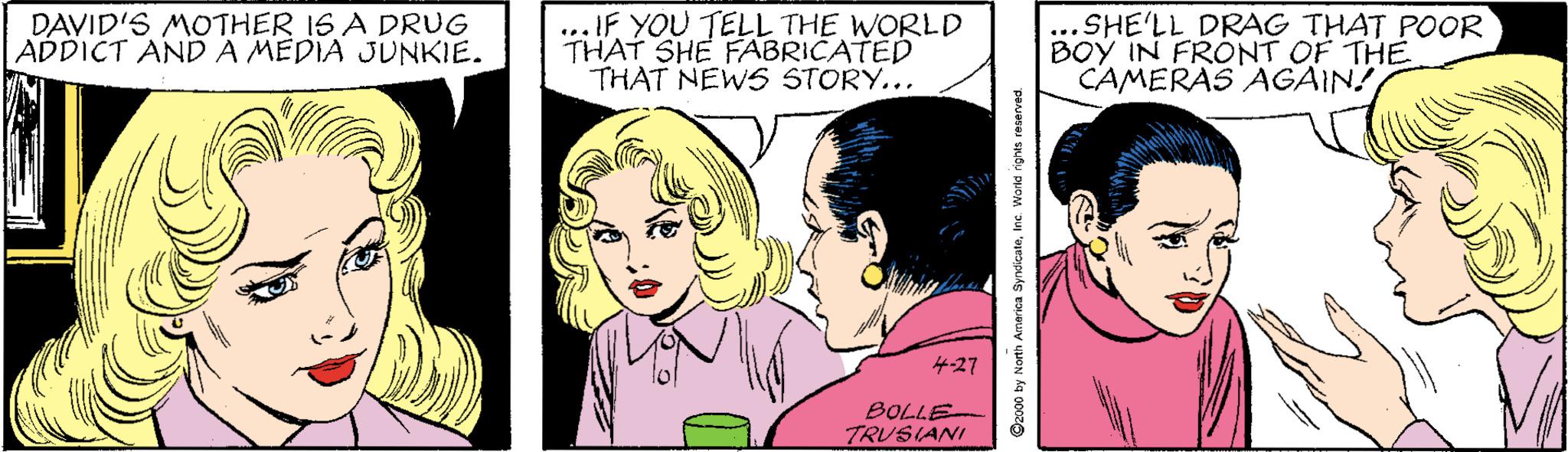 Art OCR: DAVID'S MOTHER 1S A DRUG ADDICT ANDA MEDIA JUNKIE. ... IF YOU TELL THE WORLD THAT SHE FABRICATED THAT NEWS STORY... SHE'LL DRAG THAT POOR BOY IN FRONT OF THE CAMERAS AGAIN? 4-27 BOLLE TRUS(ANI C2o00 by North Amarica SyndkcateInc. Warid ights reserve DAVID'S MOTHER 1S A DRUG ADDICT ANDA MEDIA JUNKIE. ... IF YOU TELL THE WORLD THAT SHE FABRICATED THAT NEWS STORY... SHE'LL DRAG THAT POOR BOY IN FRONT OF THE CAMERAS AGAIN? 4-27 BOLLE TRUS(ANI C2o00 by North Amarica SyndkcateInc. Warid ights reserve