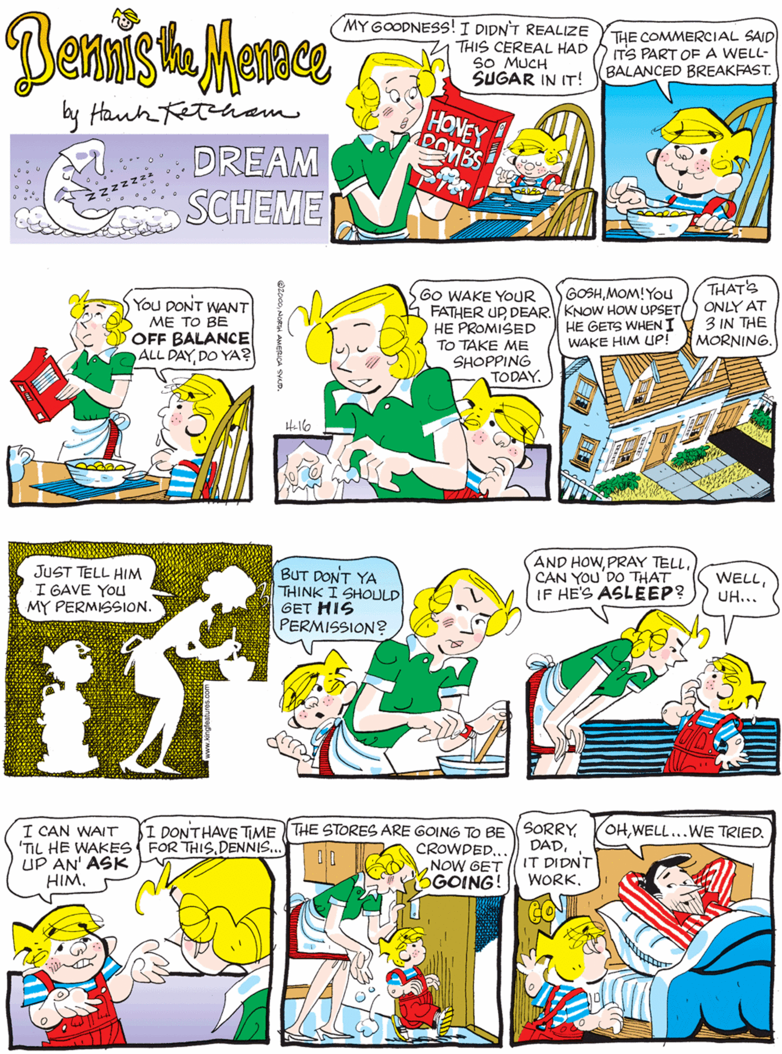 Line OCR: MY GOODNESS! I DIDN'T REALIZE THIS CEREAL HAD SO MUCH SUGAR IN IT! THE COMMERCIAL SAID ITS PART OEA WELL- BALANCED BREAKFAST. You DONT WANT ME TO BE OFF BALANCE ALL DAYDO YA? HONEY DOMBS by Hanhetham DREAM SCHEME THAT'S ONLY AT 3 IN THE MORNING. GOSHMOM! You GO WAKE YOUR FATHER UP DEAR. KNOW HOW UPSET HE PROMISED TO TAKE ME SHOPPING JUST TELL HIM I GAVE YOU MY PERMISSION. BUT DONT YA THINK I SHOULD GET HIS PERMISSION? HE GETS WHEN I WAKE HIM LUP! TODAY. Hello I DONTHAVE TIME THE STORES ARE GOING TO BE SORRYIT DIDNT WORK. OHWELL...WE TRIED. AND HOWCAN YOU'DO THAT IF HE'S ASLEEP? I CAN WAIT 'TIL HE WAKES FOR THISDENNIS.. UP AN' ASK HIMUH... CROWDED.. NOW GET OGOING! MY GOODNESS! I DIDN'T REALIZE THIS CEREAL HAD SO MUCH SUGAR IN IT! THE COMMERCIAL SAID ITS PART OEA WELL- BALANCED BREAKFAST. You DONT WANT ME TO BE OFF BALANCE ALL DAYDO YA? HONEY DOMBS by Hanhetham DREAM SCHEME THAT'S ONLY AT 3 IN THE MORNING. GOSHMOM! You GO WAKE YOUR FATHER UP DEAR. KNOW HOW UPSET HE PROMISED TO TAKE ME SHOPPING JUST TELL HIM I GAVE YOU MY PERMISSION. BUT DONT YA THINK I SHOULD GET HIS PERMISSION? HE GETS WHEN I WAKE HIM LUP! TODAY. Hello I DONTHAVE TIME THE STORES ARE GOING TO BE SORRYIT DIDNT WORK. OHWELL...WE TRIED. AND HOWPRAY TELLCAN YOU'DO THAT IF HE'S ASLEEP? I CAN WAIT 'TIL HE WAKES FOR THISDENNIS.. UP AN' ASK HIMUH... CROWDED.. NOW GET OGOING!
