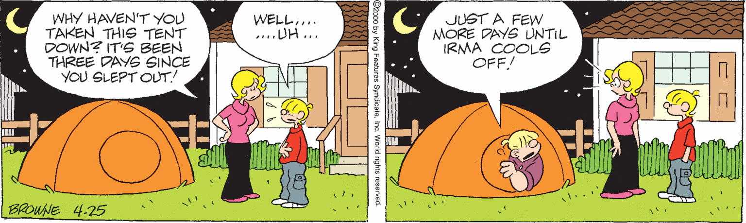 Happy OCR: WHY HAVEN'T YOU TAKEN THIS TENT DOWN? IT'S BEEN THREE DAYS SINCE YOU SLEPT OUT! WELL... ....UH ... JUST A FEW MORE DAYS UNTIL IRMA COOLS OFF! BROWNE 4-25 O by King Features SyndicateInc. World rights reserved. WHY HAVEN'T YOU TAKEN THIS TENT DOWN? IT'S BEEN THREE DAYS SINCE YOU SLEPT OUT! WELL... ....UH ... JUST A FEW MORE DAYS UNTIL IRMA COOLS OFF! BROWNE 4-25 O by King Features SyndicateInc. World rights reserved.