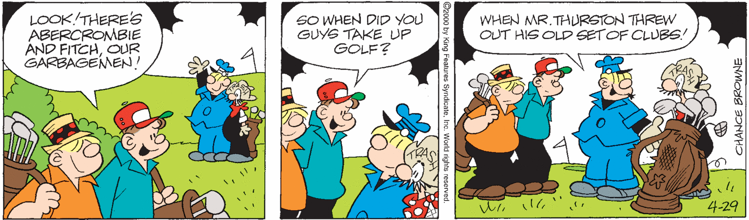 Line OCR: LOOK!THERE'S ABERCROMBIE AND FITCHOUR GARBAGEMEN! SO WHEN DID YOU GUYS TAKE UP GOLF? WHEN MR.THURSTON THREW OUT HIS OLD SETOF CLUBS! 4-29 CHANCE BROWNE ©2000 by King Features SyndicateInc. World rights reserved. LOOK!THERE'S ABERCROMBIE AND FITCHOUR GARBAGEMEN! SO WHEN DID YOU GUYS TAKE UP GOLF? WHEN MR.THURSTON THREW OUT HIS OLD SETOF CLUBS! 4-29 CHANCE BROWNE ©2000 by King Features SyndicateInc. World rights reserved.