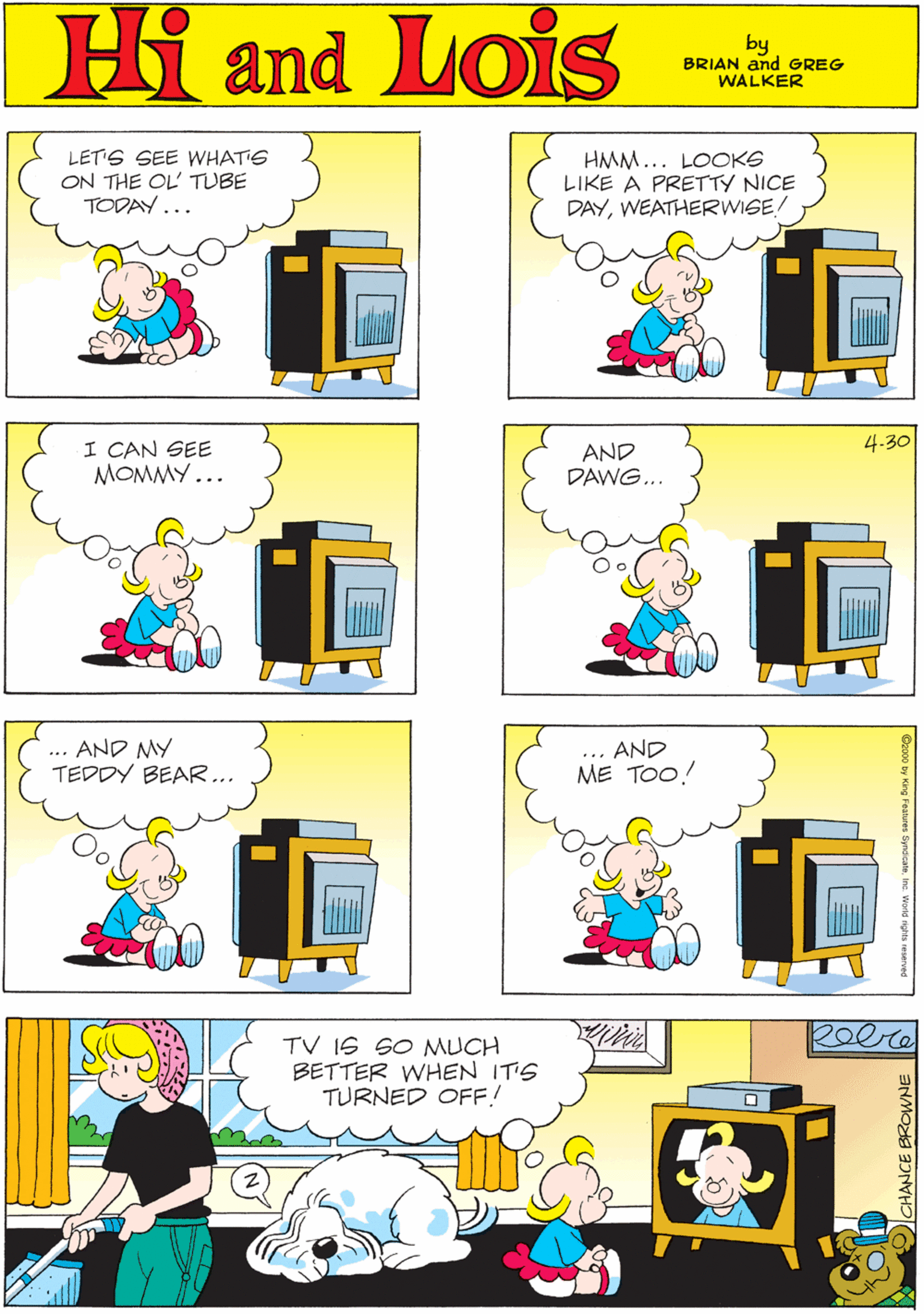 Pink OCR: MORT WALKER and DIK BROWNE'S Hi Lois LET'S SEE WHAT'S ON THE OL TUBE TODAY... HMM... LOOKS LIKE A PRETTY NICE DAYWEATHERWISE/ amd by BRIAN and GREG WALKER I CAN SEE MOMMY... 4.30 AND DAWG... ... AND MY TEDDY BEAR... ... AND ME TOO! Reere TV IS SO MUCH BETTER WHEN IT'S TURNED OFF! CHANCE EROWNE MORT WALKER and DIK BROWNE'S Hi Lois LET'S SEE WHAT'S ON THE OL TUBE TODAY... HMM... LOOKS LIKE A PRETTY NICE DAYWEATHERWISE/ amd by BRIAN and GREG WALKER I CAN SEE MOMMY... 4.30 AND DAWG... ... AND MY TEDDY BEAR... ... AND ME TOO! Reere TV IS SO MUCH BETTER WHEN IT'S TURNED OFF! CHANCE EROWNE