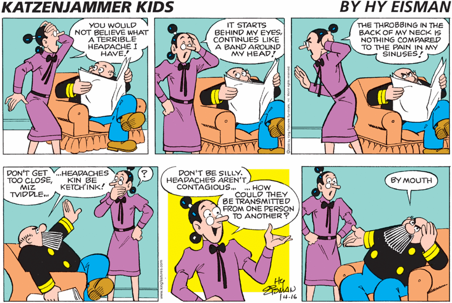 Gesture OCR: KATZENJAMMER KIDS BY HY EISMAN THE THROBBING IN THE BACK OF MY NECK IS NOTHING COMPARED TO THE PAIN IN MY SINUSES! OH MY! THE PAIN IS EXCRUCIATING! YOU WOULD NOT BELIEVE WHAT A TERRIBLE HEADACHE I HAVE. IT STARTS BEHIND MY EYESCONTINUES LIKE A BAND AROUND MY HEAD! AND NOW THE PAIN IS TRAVELING DOWN BOTH SIDES OF MY FACE AND SETTLING IN MY JAW DON'T GET V.HEADACHES TOO CLOSEMIZ TVIDDLE DON'T BE SILLY. HEADACHES AREN'T CONTAGIOUS.. BY MOUTH KIN BE KETCH'INK! *. HOW COULD THEY BE TRANSMITTED FROM ONE PERSON O TO ANOTHER? Hy 14-16 KATZENJAMMER KIDS BY HY EISMAN THE THROBBING IN THE BACK OF MY NECK IS NOTHING COMPARED TO THE PAIN IN MY SINUSES! OH MY! THE PAIN IS EXCRUCIATING! YOU WOULD NOT BELIEVE WHAT A TERRIBLE HEADACHE I HAVE. IT STARTS BEHIND MY EYESCONTINUES LIKE A BAND AROUND MY HEAD! AND NOW THE PAIN IS TRAVELING DOWN BOTH SIDES OF MY FACE AND SETTLING IN MY JAW DON'T GET V.HEADACHES TOO CLOSEMIZ TVIDDLE DON'T BE SILLY. HEADACHES AREN'T CONTAGIOUS.. BY MOUTH KIN BE KETCH'INK! *. HOW COULD THEY BE TRANSMITTED FROM ONE PERSON O TO ANOTHER? Hy 14-16