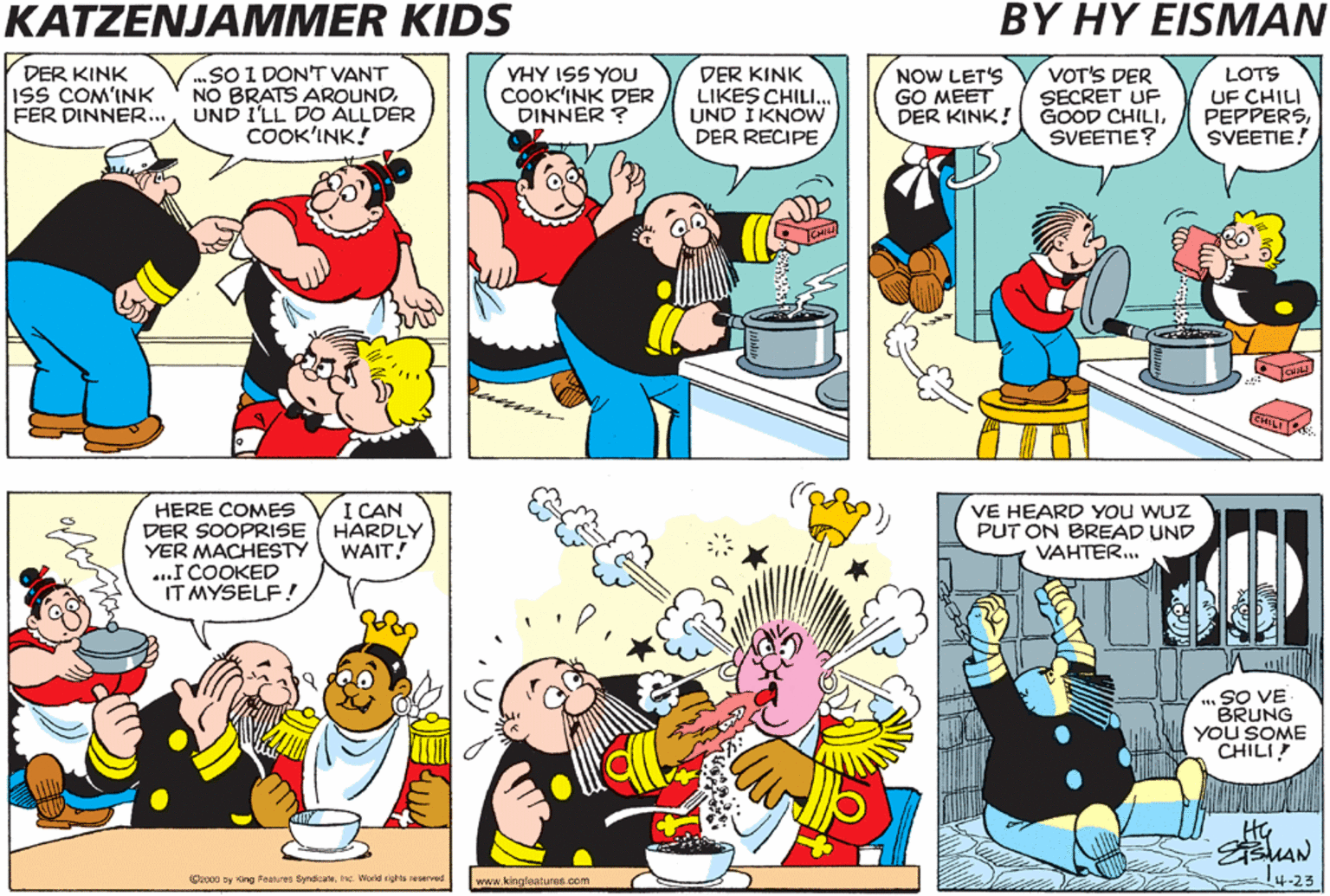 Illustration OCR: KATZENJAMMER KIDS BY HY EISMAN I'FE GOT IMPORTANT NEWS.. DER KINK ISS COM'INK ..SOI DON'T VANT NO BRATS AROUNDFER DINNER.. UND I'LL DO ÁLLDER COOK'INK! VOT'S DER SECRET UF GOOD CHILISVEENE? YHY ISS YOU DER KINK LIKES CHILI. UND I KNOW DER RECIPE LOTS DER COOK'IN4 NOW LET'S GO MEET DER KINK! PEPPERSSVEETIE! HERE COMES DER MACHESTY! HERE COMES DER SOOPRISE YER MACHESTY ...I COOKED IT MYSELF! I CAN HARDLY WAIT! VE HEARD YOU WUZ PUT ON BREAD UND VAHTER. SO VE BRUNG YOU SOME CHILI! O ty ing Fa Sendicate. d rta ed www. kingloatures com 4-23 KATZENJAMMER KIDS BY HY EISMAN I'FE GOT IMPORTANT NEWS.. DER KINK ISS COM'INK ..SOI DON'T VANT NO BRATS AROUNDFER DINNER.. UND I'LL DO ÁLLDER COOK'INK! VOT'S DER SECRET UF GOOD CHILISVEENE? YHY ISS YOU DER KINK LIKES CHILI. UND I KNOW DER RECIPE LOTS DER COOK'IN4 NOW LET'S GO MEET DER KINK! PEPPERSSVEETIE! HERE COMES DER MACHESTY! HERE COMES DER SOOPRISE YER MACHESTY ...I COOKED IT MYSELF! I CAN HARDLY WAIT! VE HEARD YOU WUZ PUT ON BREAD UND VAHTER. SO VE BRUNG YOU SOME CHILI! O ty ing Fa Sendicate. d rta ed www. kingloatures com 4-23