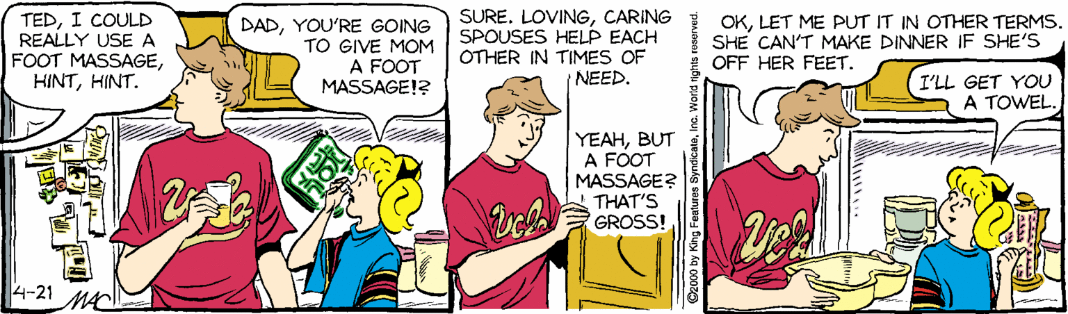 Illustration OCR: TEDI COULD REALLY USE A FOOT MASSAGEHINT. DADYOU'RE GOING TO GIVE MOM A FOOT MASSAGE!? SURE. LOVINGCARING SPOUSES HELP EACH OTHER IN TIMES OF NEED. OKLET ME PUT IT IN OTHER TERMS. SHE CAN'T MAKE DINNER IF SHE'S OFF HER FEET. I'LL GET YOU A TOWEL. YEAHBUT A FOOT MASSAGE? THAT'S GROSS! 4-21 92000 by King Features Syndicata TEDI COULD REALLY USE A FOOT MASSAGEHINT. DADYOU'RE GOING TO GIVE MOM A FOOT MASSAGE!? SURE. LOVINGCARING SPOUSES HELP EACH OTHER IN TIMES OF NEED. OKLET ME PUT IT IN OTHER TERMS. SHE CAN'T MAKE DINNER IF SHE'S OFF HER FEET. I'LL GET YOU A TOWEL. YEAHBUT A FOOT MASSAGE? THAT'S GROSS! 4-21 92000 by King Features Syndicata