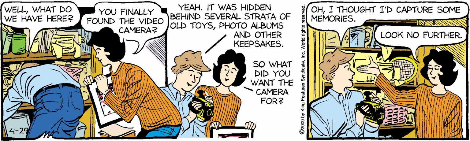 Line OCR: YEAH. IT WAS HIDDEN WELLWHAT DO WE HAVE HERE? OHI THOUGHT I'D CAPTURE SOME MEMORIES. YOU FINALLY BEHIND SEVERAL STRATA OF FOUND THE VIDEO JOLD TOYSPHOTO ALBUMS CAMERA? AND OTHER KEEPSAKES. LOOK NO FURTHER. SO WHAT DID YOU WANT THE CAMERA FOR? 4-29 O2000 by King Features YEAH. IT WAS HIDDEN WELLWHAT DO WE HAVE HERE? OHI THOUGHT I'D CAPTURE SOME MEMORIES. YOU FINALLY BEHIND SEVERAL STRATA OF FOUND THE VIDEO JOLD TOYSPHOTO ALBUMS CAMERA? AND OTHER KEEPSAKES. LOOK NO FURTHER. SO WHAT DID YOU WANT THE CAMERA FOR? 4-29 O2000 by King Features