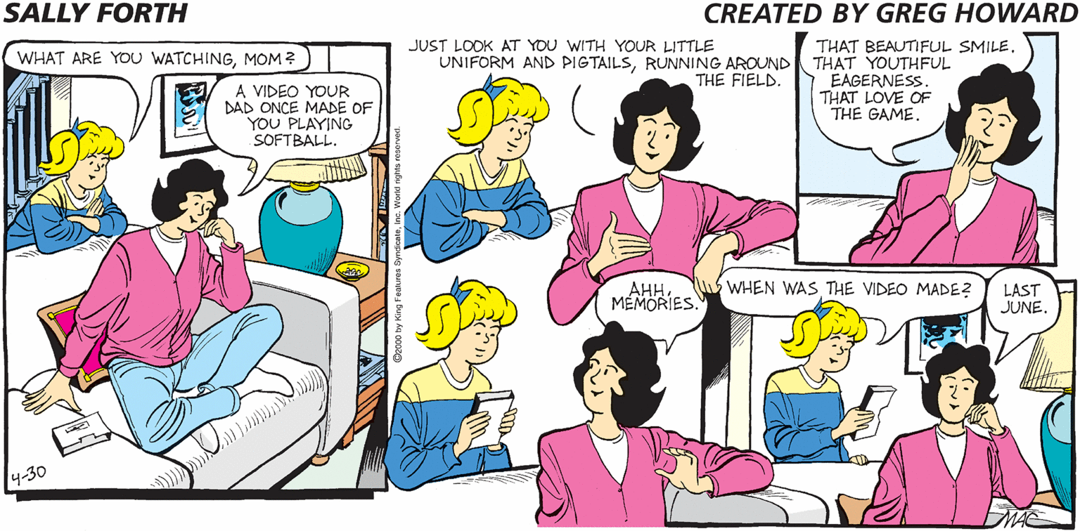 Parallel OCR: SALLY FORTH WHAT ARE YOU WATCHINGMOM?) JUST LOOK AT YOU WITH YOUR LITTLE UNIFORM AND PIGTAILSRUNNING AROUND THAT YOUTHFUL THAT BEAUTIFUL SMILE. THE FIELD A VIDEO YOUR DAD ONCE MADE OF YOU PLAYING SOFTBALL. EAGERNESS. THAT LOVE OF THE GAME. Created by Greg Howard HILARY: A LIFEPART 1 FOOTAGE MEMORIES. ??. WHEN WAS THE VIDEO MADE? LAST JUNE. NOW PLAYING 4-30 SALLY FORTH WHAT ARE YOU WATCHINGMOM?) JUST LOOK AT YOU WITH YOUR LITTLE UNIFORM AND PIGTAILSRUNNING AROUND THAT YOUTHFUL THAT BEAUTIFUL SMILE. THE FIELD A VIDEO YOUR DAD ONCE MADE OF YOU PLAYING SOFTBALL. EAGERNESS. THAT LOVE OF THE GAME. Created by Greg Howard HILARY: A LIFEPART 1 FOOTAGE MEMORIES. ??. WHEN WAS THE VIDEO MADE? LAST JUNE. NOW PLAYING 4-30