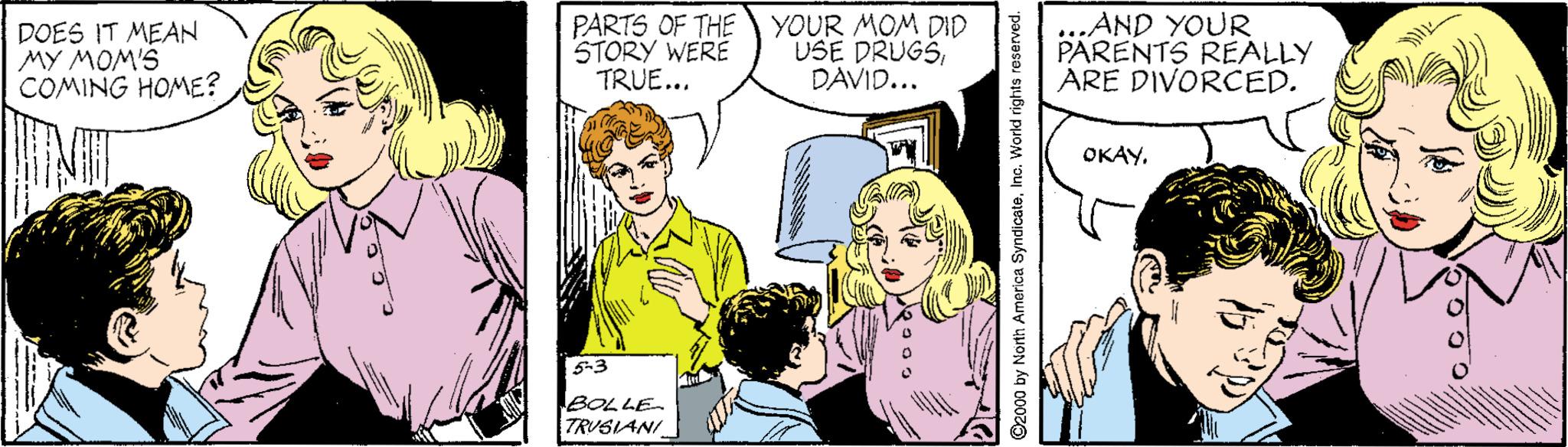 Organism OCR: DOES IT MEAN MY MOM'S COMING HOME? PARTS OF THE YOUR MOM DID STORY WERE TRUE... USE DRUGSDAVID... ...AND YOUR PARENTS REALLY ARE DIVORCED. NIT OKAY. 5-3 BOLLE TRUSIANI ©2000 by North America SyndicateInc. World rights reserved. hutk DOES IT MEAN MY MOM'S COMING HOME? PARTS OF THEYOUR MOM DID STORY WERE TRUE... USE DRUGSDAVID... ...AND YOUR PARENTS REALLY ARE DIVORCED. NIT OKAY. 5-3 BOLLE TRUSIANI ©2000 by North America SyndicateInc. World rights reserved. hutk