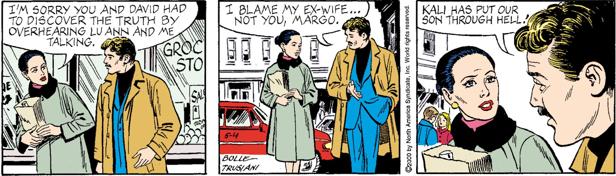 Vintage clothing OCR: I'M SORRY YOU AND DAVID HAD TO DISCOVER THE TRUTH BY OVERHEARING LU ANN AND ME TALKING. I BLAME MY EX-WIFE... NOT YOUMÄRGO. KALI HAS PUT OUR SON THROUGH HELL. GROC STO BOLLE TRUSIANI O2000 by North America SyndicateInc. World rights re: I'M SORRY YOU AND DAVID HAD TO DISCOVER THE TRUTH BY OVERHEARING LU ANN AND ME TALKING. I BLAME MY EX-WIFE... NOT YOUMÄRGO. KALI HAS PUT OUR SON THROUGH HELL. GROC STO BOLLE TRUSIANI O2000 by North America SyndicateInc. World rights re: