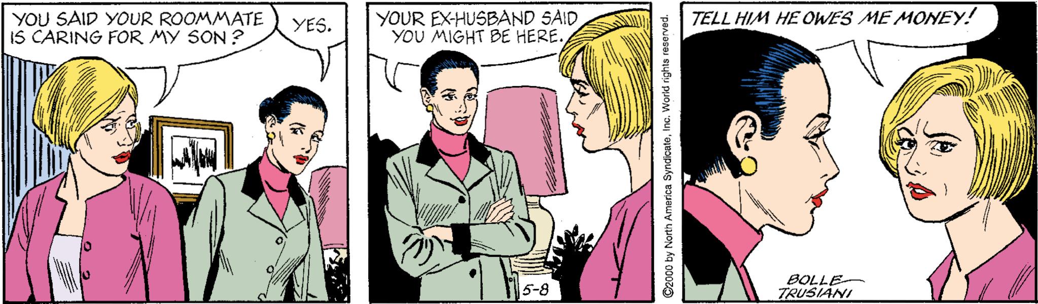 Line OCR: YOU SAID YOUR ROOMMATE IS CARING FOR MY SON ? YOUR EX-HUSBAND SAID YOU MIGHT BE HERE. YES. TELL HIM HE OWES ME MONEY! BOLLE TRUSIANI 5-8 ©2000 by North America SyndicateInc. World rights reserved. YOU SAID YOUR ROOMMATE IS CARING FOR MY SON ? YOUR EX-HUSBAND SAID YOU MIGHT BE HERE. YES. TELL HIM HE OWES ME MONEY! BOLLE TRUSIANI 5-8 ©2000 by North America SyndicateInc. World rights reserved.