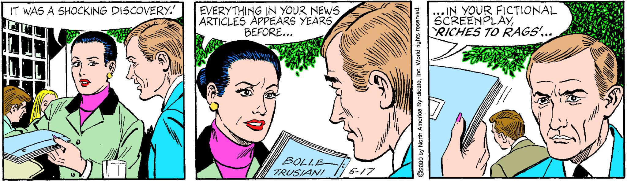 Mouth OCR: ... IN YOUR FICTIONAL SCREENPLAYRICHES TO RAGS'... IT WAS A SHOCKING DISCOVERY.' EVERYTHING IN YOUR NEWSBEFORE... BOLLE TRUSIANI 5-17 ©2000 by North Arnorica SyndicateInc. Word rights reserved. ... IN YOUR FICTIONAL SCREENPLAYRICHES TO RAGS'... IT WAS A SHOCKING DISCOVERY.' EVERYTHING IN YOUR NEWSARTICLES APPEARS YEARSBEFORE... BOLLE TRUSIANI 5-17 ©2000 by North Arnorica SyndicateInc. Word rights reserved.