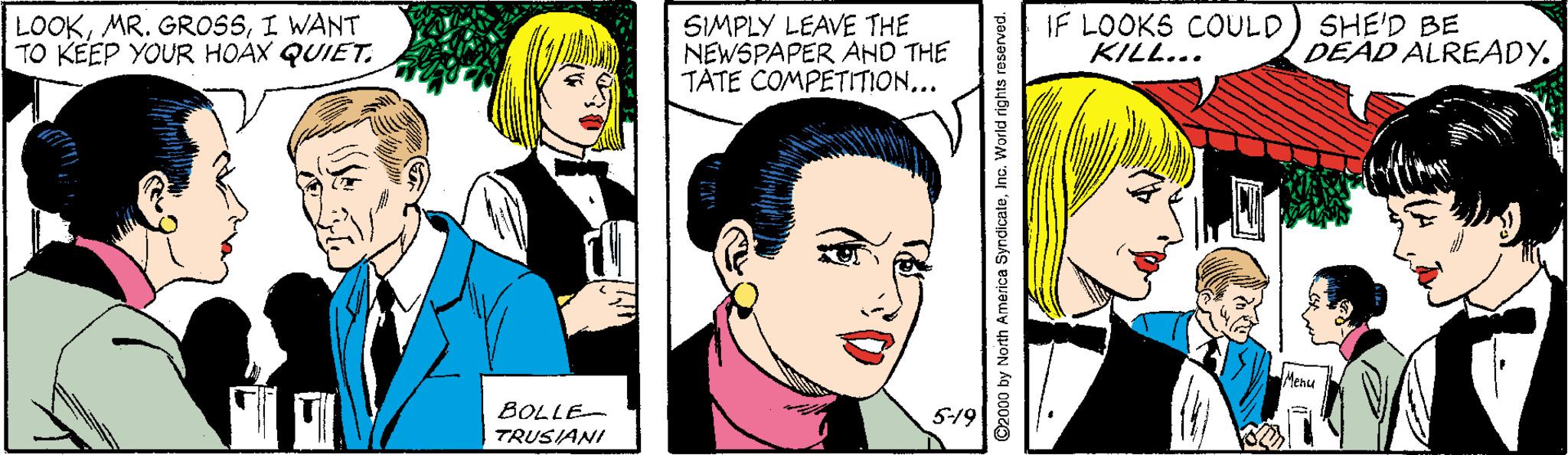 Human OCR: LOOKI WANT TO KEEP YOUR HOAX QUIET. SIMPLY LEAVE THE NEWSPAPER AND THE TATE COMPETITION... IF LOOKS COULD) SHE'D BE KILL... DEAD ALREADY. BOLLE- 5-19 TRUSIANI 2000 by North America SyndicateInc. World rights LOOKMR. GROSSI WANT TO KEEP YOUR HOAX QUIET. SIMPLY LEAVE THE NEWSPAPER AND THE TATE COMPETITION... IF LOOKS COULD) SHE'D BE KILL... DEAD ALREADY. BOLLE- 5-19 TRUSIANI 2000 by North America SyndicateInc. World rights