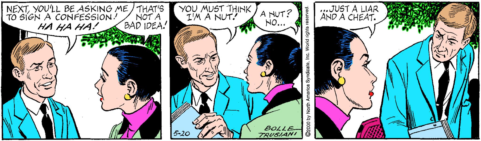 Art OCR: NEXTYOU'LL BE ASKING ME/ THAT'S TO SIGN A CONFESSION! HA HA HA! NOT A BAD IDEA! YOU MUST THINK I'M A NUT.! A NUT? NO... ...JUST A LIAR AND A CHEAT. 5-20 BOLLE- TRUSIANI C2000 by North America SyndicateInc. Worid rights reserved. NEXTYOU'LL BE ASKING ME/ THAT'S TO SIGN A CONFESSION! HA HA HA! NOT A BAD IDEA! YOU MUST THINK I'M A NUT.! A NUT? NO... ...JUST A LIAR AND A CHEAT. 5-20 BOLLE- TRUSIANI C2000 by North America SyndicateInc. Worid rights reserved.