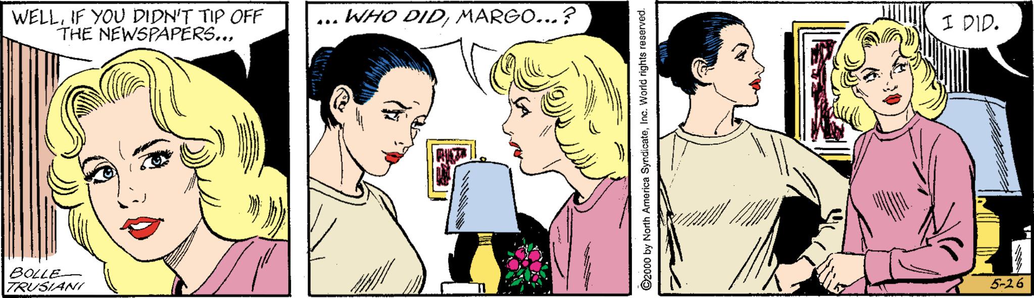 Mouth OCR: WELLIF YOU DIDN'T TIP OFF THE NEWSPAPERS...MARGO...? I DID. ... BOLLE TRUSIANI 5-26 ©2000 by North America SyndicateInc. World rights reserved. WELLIF YOU DIDN'T TIP OFF THE NEWSPAPERS...WHO DIDMARGO...? I DID. ... BOLLE TRUSIANI 5-26 ©2000 by North America SyndicateInc. World rights reserved.