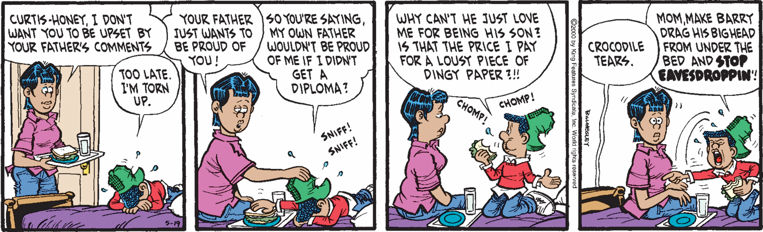 Illustration OCR: YOUR FATHER SO YOU'RE SAYINGMY OWN FATHER WOULDN'T BE PROUD OF ME IF I DIDNT GET A DIPLOMA? WHY CAN'T HE JUST LOVE ME FOR BEING HIS SON? IS THAT THE PRICE I PAY FOR A LOUSY PIECE OF DINGY PAPER ?!! MOMMAKE BARRY DRAG HIS BIGHEAD CROCODILE FROM UNDER THE BED AND STOP EAVESDROPPIN! CURTIS-HONEYI DON'T WANT YOU TO BE UPSET BY YOUR FATHER'S COMMENTS JUST WANTS To BE PROUD OF YOU! TEARS. TOO LATE. I'M TORN UP. CHOMP! CHOMP! SNIFF! SNIFF! YOUR FATHER SO YOU'RE SAYINGMY OWN FATHER WOULDN'T BE PROUD OF ME IF I DIDNT GET A DIPLOMA? WHY CAN'T HE JUST LOVE ME FOR BEING HIS SON? IS THAT THE PRICE I PAY FOR A LOUSY PIECE OF DINGY PAPER ?!! MOMMAKE BARRY DRAG HIS BIGHEAD CROCODILE FROM UNDER THE BED AND STOP EAVESDROPPIN! CURTIS-HONEYI DON'T WANT YOU TO BE UPSET BY YOUR FATHER'S COMMENTS JUST WANTS To BE PROUD OF YOU! TEARS. TOO LATE. I'M TORN UP. CHOMP! CHOMP! SNIFF! SNIFF!