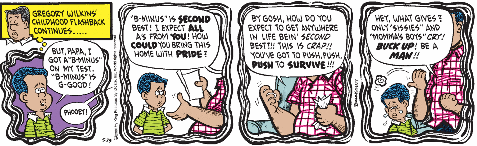 Jaw OCR: GREGORY WILKINS CHILDHOOD FLASHBACK CONTINUES..... "B-MINUS" IS SECOND BEST! I EXPECT ALL AS FROM YOU! HOW COULD YOU BRING THIS HOME WITH PRIDE? BY GOSHHOW DO YOU EXPECT TO GET ANYWHERE IN LIFE BEIN' SECOND BEST?! THIS IS CRAP!! YOU'VE GOT TO PUSHPUSH TO SURVIVE !!! HEYWHAT GIVES ? ONLY SISSIES" AND "MOMMA'S BOYS" CRY! BUCK UP! BE A MAN! BUTI GOT A"B-MINUS" ON MY TEST. "B-MINUS" IS G-GOOD! PHOOEY! 5-13 GREGORY WILKINS CHILDHOOD FLASHBACK CONTINUES..... "B-MINUS" IS SECOND BEST! I EXPECT ALL AS FROM YOU! HOW COULD YOU BRING THIS HOME WITH PRIDE? BY GOSHHOW DO YOU EXPECT TO GET ANYWHERE IN LIFE BEIN' SECOND BEST?! THIS IS CRAP!! YOU'VE GOT TO PUSHPUSH TO SURVIVE !!! HEYWHAT GIVES ? ONLY SISSIES" AND "MOMMA'S BOYS" CRY! BUCK UP! BE A MAN! BUTI GOT A"B-MINUS" ON MY TEST. "B-MINUS" IS G-GOOD! PHOOEY! 5-13