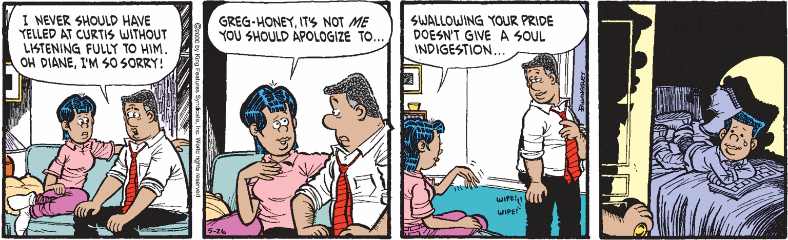 Line OCR: I NEVER SHOULD HAVE YELLED AT CURTIS WITHOUT LISTENING FULLY TO HIM. OH DIANEI'M SO SORRY! SWALLOWING YOUR PRIDE DOESN'T GIVE A SOUL INDIGESTION... GREG-HONEYITS NOT ME YOU SHOULD APOLOGIZE TO... WIPE1 WIPE! 5-26 I NEVER SHOULD HAVE YELLED AT CURTIS WITHOUT LISTENING FULLY TO HIM. OH DIANEI'M SO SORRY! SWALLOWING YOUR PRIDE DOESN'T GIVE A SOUL INDIGESTION... GREG-HONEYITS NOT ME YOU SHOULD APOLOGIZE TO... WIPE1 WIPE! 5-26