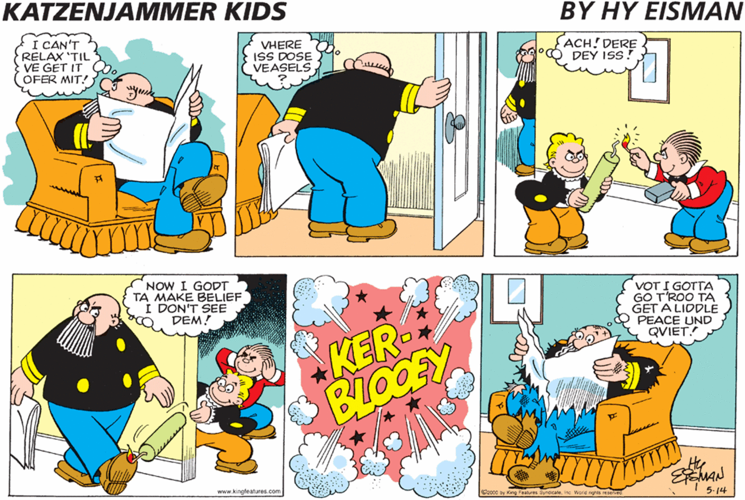 Line OCR: KATZENJAMMER KIDS BY HY EISMAN I KNOW DEY IS *ROUND HERE SUM'VHERE! I CAN'T RELAX 'TIL VE GET IT G OFER MIT! VHERE ISS DOSE VEASELS FACH! DERE °O DEY Iss! I HAF TO VALK PAST DEM SO DEY KIN T'ROW DER FIRECRACKLE NOW I GODT TA MAKE BELIEF :DON'T SEE DEM! VOT I GOTTA T'ROO TA GET A LIDDLE PEACE UND QVIET! KER- BLOOFY www.kingtealures.com cay ing Feanm Symaicn inc wetd sgra 5-14 KATZENJAMMER KIDS BY HY EISMAN I KNOW DEY IS *ROUND HERE SUM'VHERE! I CAN'T RELAX 'TIL VE GET IT G OFER MIT! VHERE ISS DOSE VEASELS FACH! DERE °O DEY Iss! I HAF TO VALK PAST DEM SO DEY KIN T'ROW DER FIRECRACKLE NOW I GODT TA MAKE BELIEF :DON'T SEE DEM! VOT I GOTTA T'ROO TA GET A LIDDLE PEACE UND QVIET! KER- BLOOFY www.kingtealures.com cay ing Feanm Symaicn inc wetd sgra 5-14