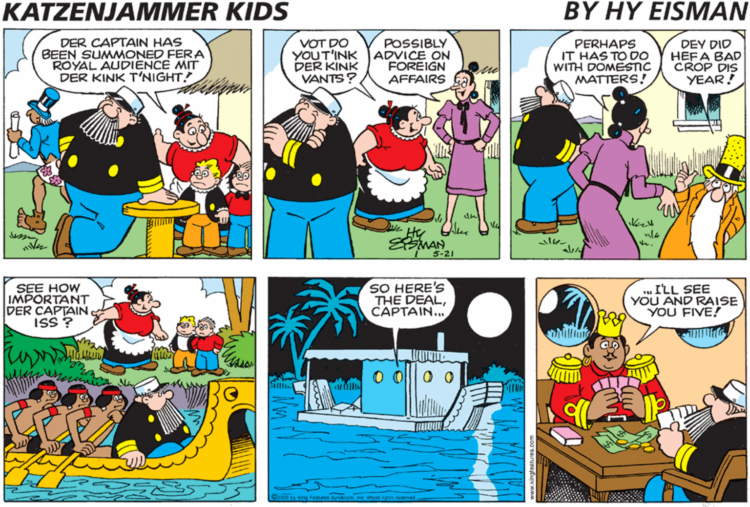 Parallel OCR: KATZENJAMMER KIDS BY HY EISMAN HIS ROYAL MAJESTY KING FANOOKI REQUESTS THE APPEARANCE OF THE CAPTAIN ON THE ROYAL YACHTAT O800 HOURS FOR A MATTER OF SUPREME IMPORTANCE DER CAPTAIN HAS BEEN SUMMONED FERA ROYAL AUDIENCE MIT DER KINK T'NIGHT! VOT DO YOUT'INK ADVICE ON DER KINK VANTS? POSSIBLY FOREIGN AFFAIRS PERHAPS IT HAS TO DO WITH DOMESTIC MATTERS! DEY DID HEFA BAD CROP DIS YEAR! SMAN 5-21 IT COULD BE AN APPOINTMENT TO HIS ROYAL CABINET! IT DOESN'T SEEM POSSIBLE DEY VOULD VANT HIM! SEE HOW IMPORTANT DER CAPTAIN ISS ? SO HERE'S THE DEALCAPTAIN... . I'LL SEE YOU AND RAISE YOU FIVE! MIM 9. O O||0 0 Coce ty King Festre S se Ws ved KATZENJAMMER KIDS BY HY EISMAN HIS ROYAL MAJESTY KING FANOOKI REQUESTS THE APPEARANCE OF THE CAPTAIN ON THE ROYAL YACHTAT O800 HOURS FOR A MATTER OF SUPREME IMPORTANCE DER CAPTAIN HAS BEEN SUMMONED FERA ROYAL AUDIENCE MIT DER KINK T'NIGHT! VOT DO YOUT'INK ADVICE ON DER KINK VANTS? POSSIBLY FOREIGN AFFAIRS PERHAPS IT HAS TO DO WITH DOMESTIC MATTERS! DEY DID HEFA BAD CROP DIS YEAR! SMAN 5-21 IT COULD BE AN APPOINTMENT TO HIS ROYAL CABINET! IT DOESN'T SEEM POSSIBLE DEY VOULD VANT HIM! SEE HOW IMPORTANT DER CAPTAIN ISS ? SO HERE'S THE DEALCAPTAIN... . I'LL SEE YOU AND RAISE YOU FIVE! MIM 9. O O||0 0 Coce ty King Festre S se Ws ved