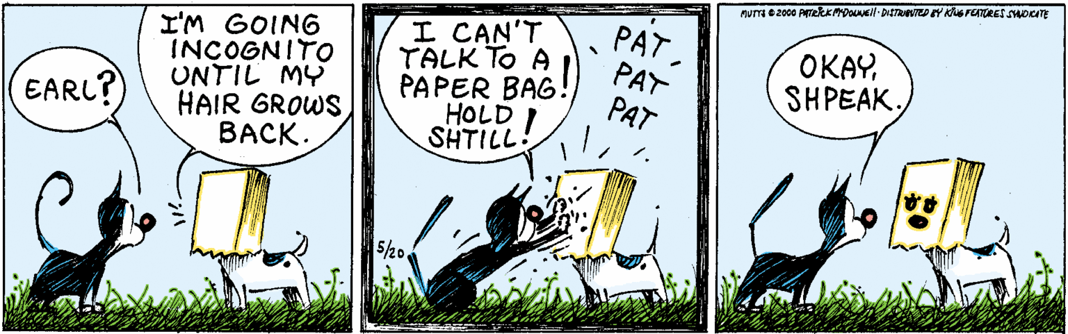Fiction OCR: MUTTI e 2000 ATeRKMDOLNEl DISTRIVTED Y Kus FEATRES SHDCATE I'M GOING INCOGNITO UNTIL MY HAIR GROWS BACK. I CAN'T TALK To A PAPER BAG! HOLD ! SHTILL PATPAT PAT OKAYSHPEAK. EARL? 5/20 MUTTI e 2000 ATeRKMDOLNEl DISTRIVTED Y Kus FEATRES SHDCATE I'M GOING INCOGNITO UNTIL MY HAIR GROWS BACK. I CAN'T TALK To A PAPER BAG! HOLD ! SHTILL PATPAT PAT OKAYSHPEAK. EARL? 5/20