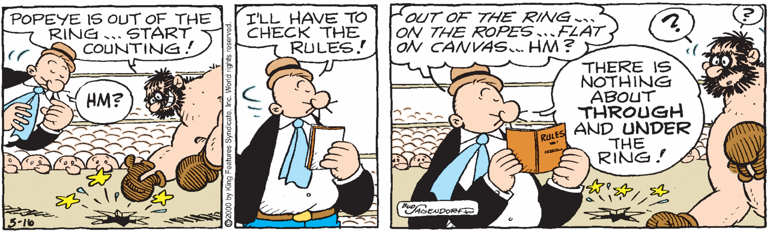 Fiction OCR: POPEYE IS6 OUT OF THE RING...START COUNTING! I'LL HAVE TO CHECK THE RULES! OUT OF THE RING ON THE ROPES...FLAT ON CANVAS.. HM ? THERE IS NOTHING ABOUT THROUGH AND UNDER THE RING! HM? RULES AGENDORFTR 5-10 POPEYE IS6 OUT OF THE RING...START COUNTING! I'LL HAVE TO CHECK THE RULES! OUT OF THE RING ON THE ROPES...FLAT ON CANVAS.. HM ? THERE IS NOTHING ABOUT THROUGH AND UNDER THE RING! HM? RULES AGENDORFTR 5-10