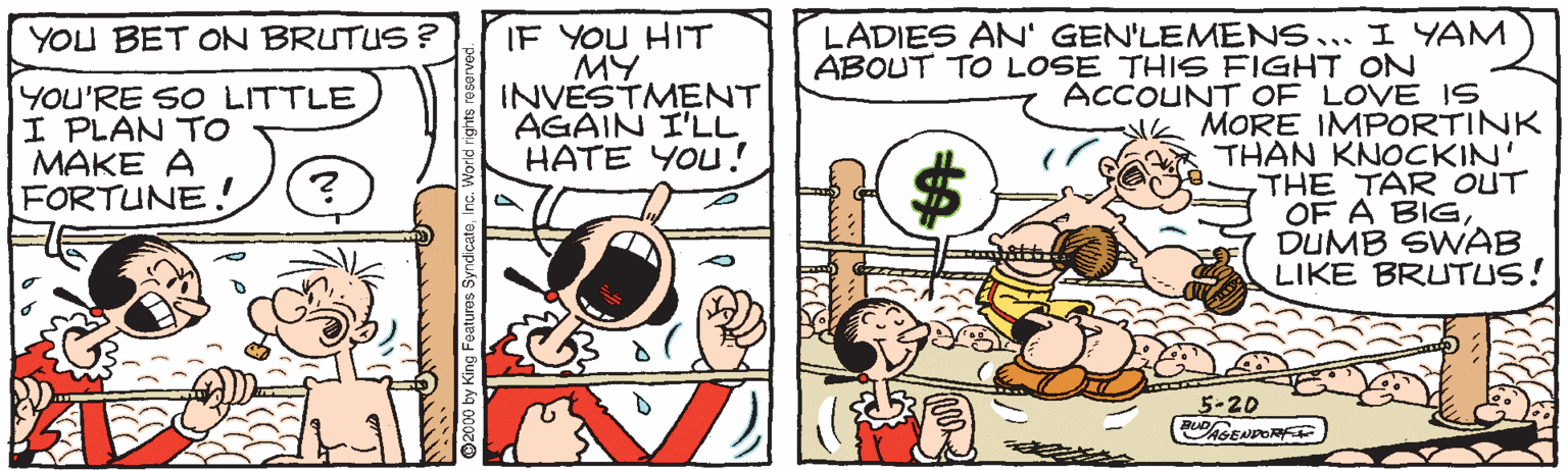 Graphics OCR: IF YOU HIT MY INVESTMENT AGAIN I'LL HATE YOU ! YOU BET ON BRUTUS ? LADIES AN' GEN'LEMENS... I YAM ÁBOUT TO LOSE THIS FIGHT ON YOU'RE SO LITTLE I PLAN TO MAKE A FORTUNE. ACCOUNT OF LOVE IS MORE IMPORTINK THAN KNOCKIN' THE TAR OUT OF A BIGDUMB SWAB LIKE BRUTUS! 24 5-20 2000 by King Foaturos SyndicateInc. Workd rights reserve IF YOU HIT MY INVESTMENT AGAIN I'LL HATE YOU ! YOU BET ON BRUTUS ? LADIES AN' GEN'LEMENS... I YAM ÁBOUT TO LOSE THIS FIGHT ON YOU'RE SO LITTLE I PLAN TO MAKE A FORTUNE. ACCOUNT OF LOVE IS MORE IMPORTINK THAN KNOCKIN' THE TAR OUT OF A BIGDUMB SWAB LIKE BRUTUS! 24 5-20 2000 by King Foaturos SyndicateInc. Workd rights reserve