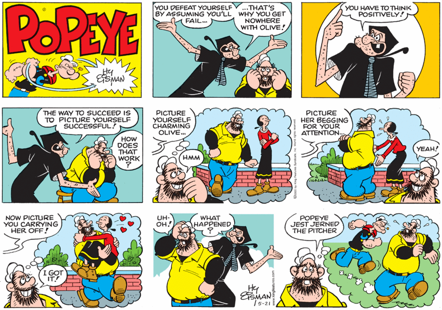 Parallel OCR: POPEYE ..THAT'S BY ASSUMING YOU'LLWHY YOU GET NOWHERE WITH OLIVE! YOU DEFEAT YOURSELF (YOU HAVE TO THINK POSITIVELY! FAIL. Hy THE WAY TO SUCCEED IS TO PICTURE YOURSELF SUCCESSFUL! PICTURE YOURSELF CHARMING OLIVE . PICTURE HER BEGGING FOR YOUR ATTENTION.. HOW DOES THAT WORK YEAH! HMM NOW PICTURE YOU CARRYING HER OFF! WHAT ????ENED UH- POPEYE JEST JERNED THE PITCHER OH! I GOT IT! ESMAN 15-21 POPEYE ..THAT'S BY ASSUMING YOU'LLWHY YOU GET NOWHERE WITH OLIVE! YOU DEFEAT YOURSELF (YOU HAVE TO THINK POSITIVELY! FAIL. Hy THE WAY TO SUCCEED IS TO PICTURE YOURSELF SUCCESSFUL! PICTURE YOURSELF CHARMING OLIVE . PICTURE HER BEGGING FOR YOUR ATTENTION.. HOW DOES THAT WORK YEAH! HMM NOW PICTURE YOU CARRYING HER OFF! WHAT ????ENED UH- POPEYE JEST JERNED THE PITCHER OH! I GOT IT! ESMAN 15-21