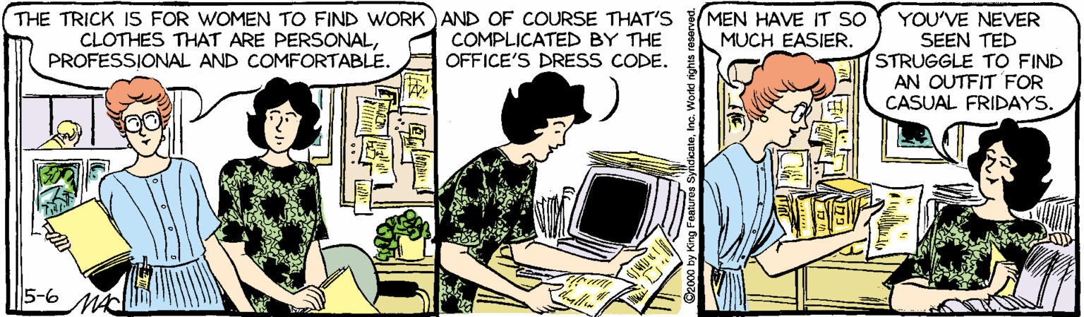 Conversation OCR: THE TRICK IS FOR WOMEN TO FIND WORK)AND OF COURSE THAT'S COMPLICATED BY THE OFFICE'S DRESS CODE. MEN HAVE IT SO MUCH EASIER. YOU'VE NEVER SEEN TED STRUGGLE TO FIND AN OUTFIT FOR CASUAL FRIDAYS. CLOTHES THAT ARE PERSONALPROFESSIONAL AND COMFORTABLE. 5-6 MA THE TRICK IS FOR WOMEN TO FIND WORK)AND OF COURSE THAT'S COMPLICATED BY THE OFFICE'S DRESS CODE. MEN HAVE IT SO MUCH EASIER. YOU'VE NEVER SEEN TED STRUGGLE TO FIND AN OUTFIT FOR CASUAL FRIDAYS. CLOTHES THAT ARE PERSONALPROFESSIONAL AND COMFORTABLE. 5-6 MA