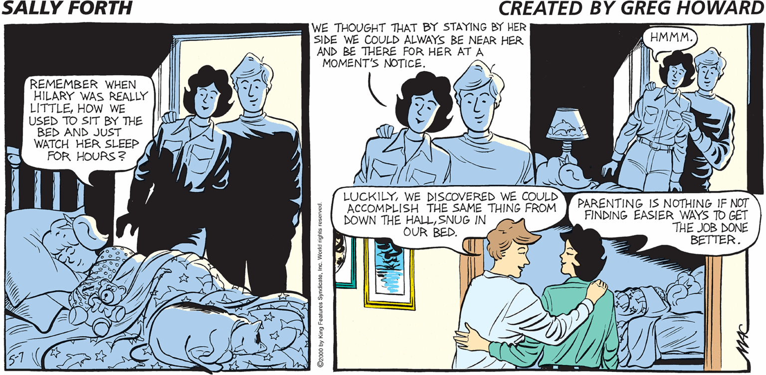 Fiction OCR: WE THOUGHT THAT BY STAYING BY HER SIDE WE COULD ALWAYS BE NEAR HER AND BE THERE FOR HER AT A MOMENT'S NOTICE. SALLY FORTH HMMM. REMEMBER WHEN HILARY WAS REALLY LITTLEHOW WE USED TO SIT BY THE BED AND JUST WATCH HER SLEEP FOR HOURS ? Created byO Greg Howard WHEN WAS THE LAST TIME YOU READ ME A BEDTIME STORY? ABOUT THE SAME TIME YOU STARTED TO READ STORIES ON YOUR OWN ON CD-ROM. LUCKILYWE DISCOVERED WE COULD ACCOMPLISH THE SAME THING FROM DOWN THE HALLSNUG IN OUR BED. PARENTING IS NOTHING IF NOT FINDING EASIER WAYS TO GET THE JOB DONE BETTER WE THOUGHT THAT BY STAYING BY HER SIDE WE COULD ALWAYS BE NEAR HER AND BE THERE FOR HER AT A MOMENT'S NOTICE. SALLY FORTH HMMM. REMEMBER WHEN HILARY WAS REALLY LITTLEHOW WE USED TO SIT BY THE BED AND JUST WATCH HER SLEEP FOR HOURS ? Created byO Greg Howard WHEN WAS THE LAST TIME YOU READ ME A BEDTIME STORY? ABOUT THE SAME TIME YOU STARTED TO READ STORIES ON YOUR OWN ON CD-ROM. LUCKILYWE DISCOVERED WE COULD ACCOMPLISH THE SAME THING FROM DOWN THE HALLSNUG IN OUR BED. PARENTING IS NOTHING IF NOT FINDING EASIER WAYS TO GET THE JOB DONE BETTER