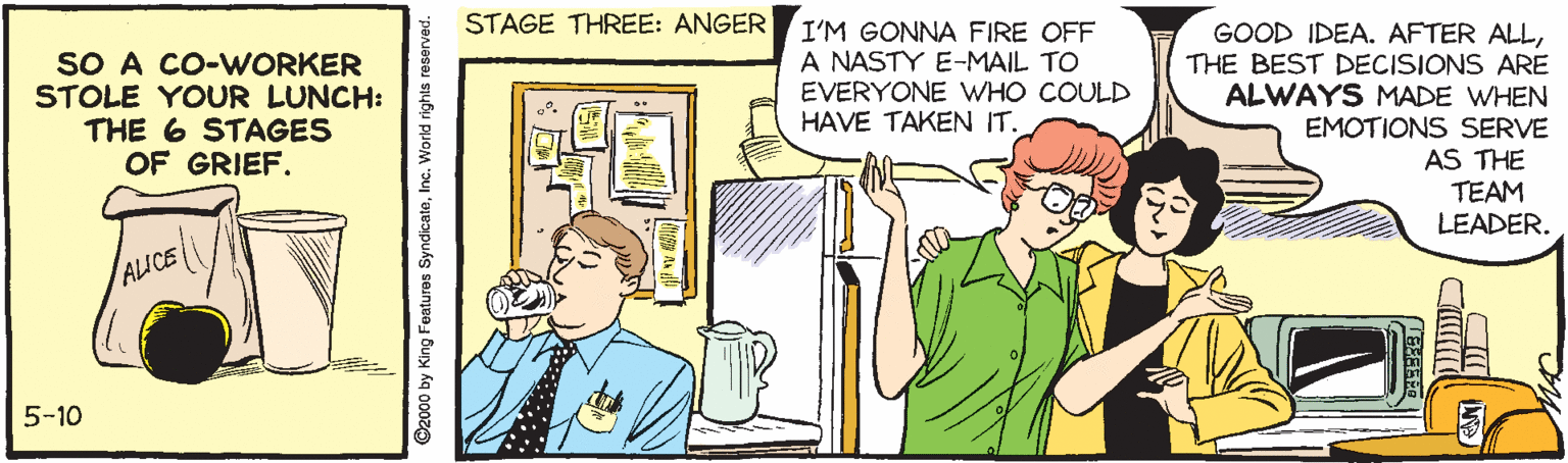 Illustration OCR: SO A CO-WORKER STOLE YOUR LUNCH: THE 6 STAGES OF GRIEF. STAGE THREE: ANGER I'M GONNA FIRE OFF A NASTY E-MAIL TO EVERYONE WHO COULD HAVE TAKEN IT. GOOD IDEA. AFTER ALLTHE BEST DECISIONS ARE ALWAYS MADE WHEN EMOTIONS SERVE AS THE TEAM LEADER. AICE 5-10 ©2000 by King Featuras SyndicateInc. World rights reserved. SO A CO-WORKER STOLE YOUR LUNCH: THE 6 STAGES OF GRIEF. STAGE THREE: ANGER I'M GONNA FIRE OFF A NASTY E-MAIL TO EVERYONE WHO COULD HAVE TAKEN IT. GOOD IDEA. AFTER ALLTHE BEST DECISIONS ARE ALWAYS MADE WHEN EMOTIONS SERVE AS THE TEAM LEADER. AICE 5-10 ©2000 by King Featuras SyndicateInc. World rights reserved.