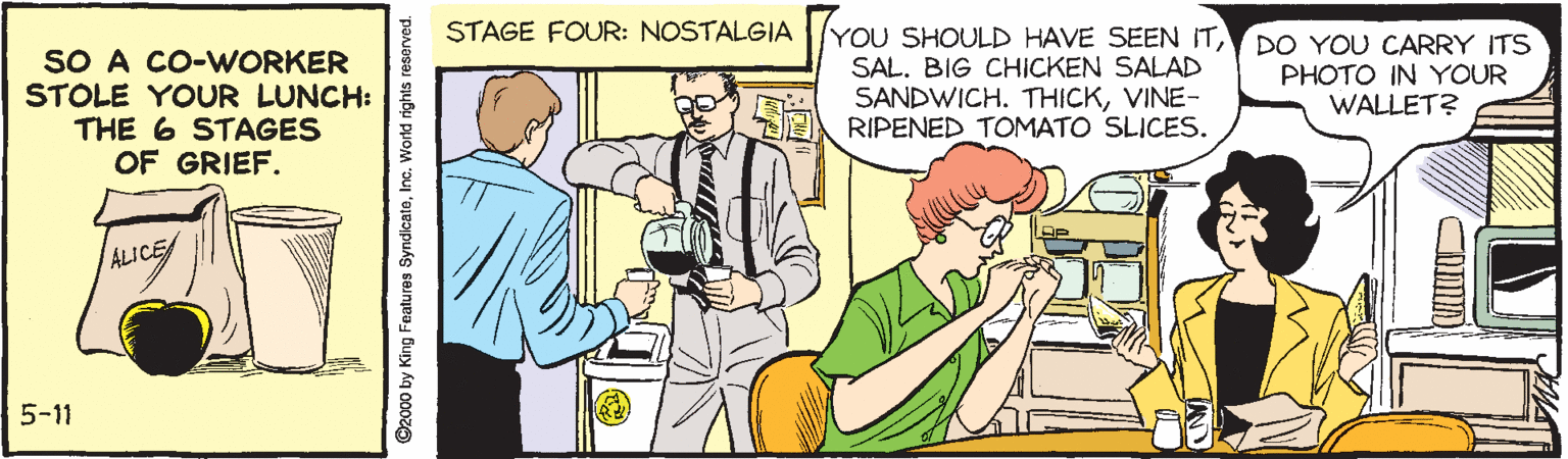 Art OCR: STAGE FOUR: NOSTALGIA YOU SHOULD HAVE SEEN ITDO YOU CARRY ITS SO A CO-WORKER STOLE YOUR LUNCH: THE 6 STAGES OF GRIEF. SAL. BIG CHICKEN SALAD SANDWICH. THICKVINE- RIPENED TOMATO SLICES. PHOTO IN YOUR WALLET? ALICE 5-11 ©2000 by King Features SyndicateInc. World rights reserved STAGE FOUR: NOSTALGIA YOU SHOULD HAVE SEEN ITDO YOU CARRY ITS SO A CO-WORKER STOLE YOUR LUNCH: THE 6 STAGES OF GRIEF. SAL. BIG CHICKEN SALAD SANDWICH. THICKVINE- RIPENED TOMATO SLICES. PHOTO IN YOUR WALLET? ALICE 5-11 ©2000 by King Features SyndicateInc. World rights reserved