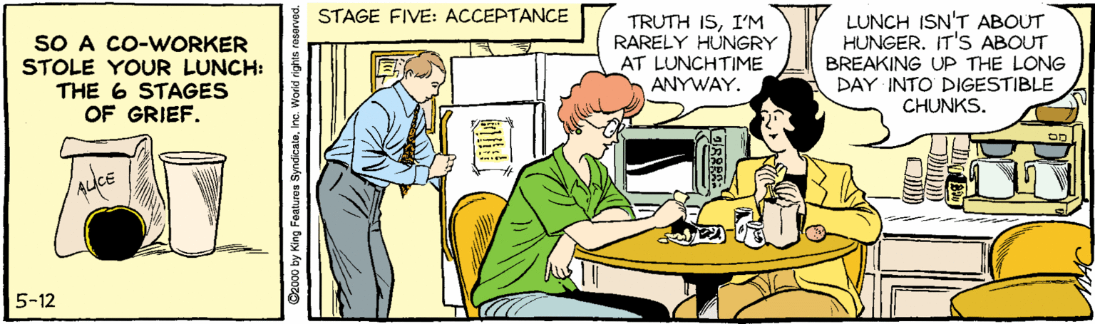 Parallel OCR: STAGE FIVE: ACCEPTANCE SO A CO-WORKER STOLE YOUR LUNCH: THE 6 STAGES OF GRIEF. TRUTH ISI’M RARELY HUNGRY AT LUNCHTIME ANYWAY. LUNCH ISN'T ABOUT HUNGER. IT'S ABOUT BREAKING UP THE LONG DAY INTO DIGESTIBLE CHUNKS. 5-12 2000 by King Features SyndicateInc. World rights reserved. STAGE FIVE: ACCEPTANCE SO A CO-WORKER STOLE YOUR LUNCH: THE 6 STAGES OF GRIEF. TRUTH ISI’M RARELY HUNGRY AT LUNCHTIME ANYWAY. LUNCH ISN'T ABOUT HUNGER. IT'S ABOUT BREAKING UP THE LONG DAY INTO DIGESTIBLE CHUNKS. 5-12 2000 by King Features SyndicateInc. World rights reserved.