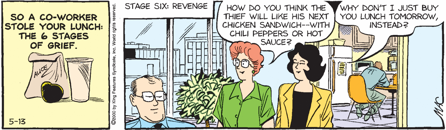Font OCR: STAGE SIX: REVENGE SO A CO-WORKER STOLE YOUR LUNCH: THE 6 STAGES OF GRIEF. HOW DO YOU THINK THE THIEF WILL LIKE HIS NEXT CHICKEN SANDWICH--WITH CHILI PEPPERS OR HOT SAUCE? WHY DON'T I JUST BUY YOU LUNCH TOMORROWINSTEAD? 5-13 ©2000 by King Features SyndicateInc. World rights reserved. STAGE SIX: REVENGE SO A CO-WORKER STOLE YOUR LUNCH: THE 6 STAGES OF GRIEF. HOW DO YOU THINK THE THIEF WILL LIKE HIS NEXT CHICKEN SANDWICH--WITH CHILI PEPPERS OR HOT SAUCE? WHY DON'T I JUST BUY YOU LUNCH TOMORROWINSTEAD? 5-13 ©2000 by King Features SyndicateInc. World rights reserved.