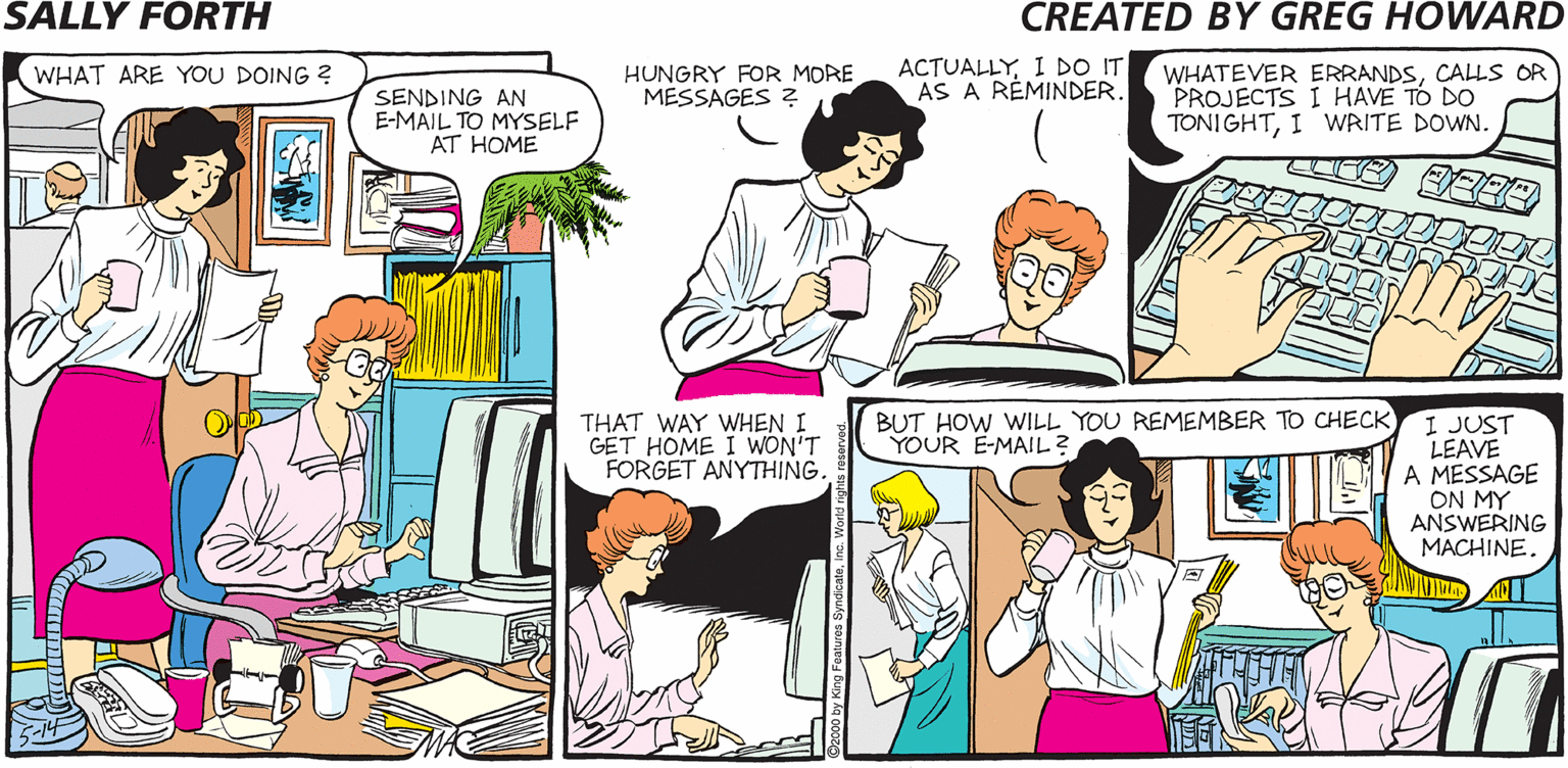 Violet OCR: WHAT ARE YOU DOING ? HUNGRY FOR MORE MÉSSAGES ? ACTUALLYI D IT AS A RÉMINDER. WHATEVER ERRANDSCALLS OR "PROJECTS I HAVE TO DO TONIGHTI WRITE DOWN SALLY TFORTH SENDING AN E-MAIL TO MYSELF AT HOME Created byO Greg Howard YOU GOT MAILWE GOT TIME WARNER. THAT WAY WHEN I GET HOME I WON'T FORGET ANYTHING. BUT HOW WILL YOU REMEMBER TO CHECK YOUR E-MAIL? I JUST LEAVE A MESSAGE ON MY ANSWERING MACHINE. BRAGGARTWHAT ARE YOU DOING ? HUNGRY FOR MORE MÉSSAGES ? ACTUALLYI D IT AS A RÉMINDER. WHATEVER ERRANDSCALLS OR "PROJECTS I HAVE TO DO TONIGHTI WRITE DOWN SALLY TFORTH SENDING AN E-MAIL TO MYSELF AT HOME Created byO Greg Howard YOU GOT MAILWE GOT TIME WARNER. THAT WAY WHEN I GET HOME I WON'T FORGET ANYTHING. BUT HOW WILL YOU REMEMBER TO CHECK YOUR E-MAIL? I JUST LEAVE A MESSAGE ON MY ANSWERING MACHINE. BRAGGART