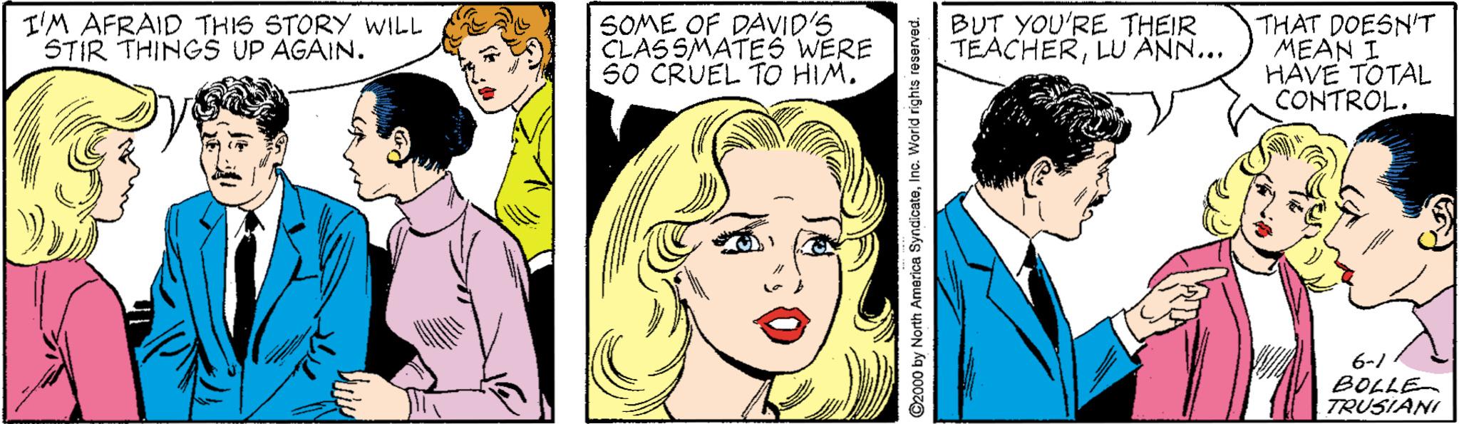 Jaw OCR: I'M AFRAID THIS STORY WILL STIR THINGS UP AGAIN. SOME OF DAVID'S CLASSMATES WERE S0 CRUEL TO HIM. BUT YOU'RE THEIR TEACHERLU ANN... THAT DOESN'T MEAN I HAVE TOTAL CONTROL. 6-/ BOLLE TRUSIANI ©2000 by North America SyndicateInc. World rights reserved. I'M AFRAID THIS STORY WILL STIR THINGS UP AGAIN. SOME OF DAVID'S CLASSMATES WERE S0 CRUEL TO HIM. BUT YOU'RE THEIR TEACHERLU ANN... THAT DOESN'T MEAN I HAVE TOTAL CONTROL. 6-/ BOLLE TRUSIANI ©2000 by North America SyndicateInc. World rights reserved.