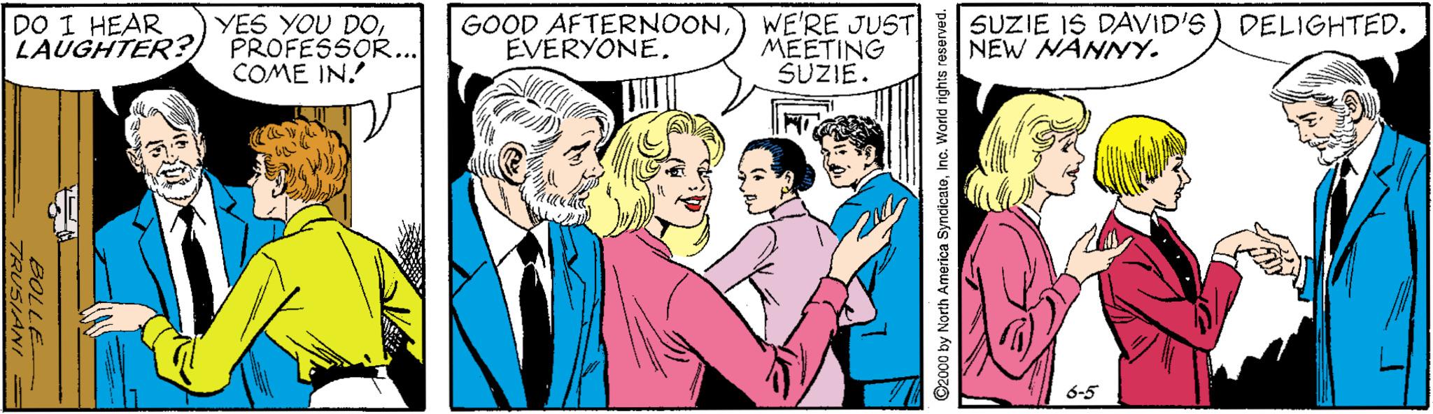 Font OCR: DO I HEAR YES YOU DOL LAUGHTER?) PROFESSOR... COME IN. GOOD AFTERNOONEVERYONE. WE'RE JUST SUZIE IS DAVID'S) DELIGHTED. MEETING SÜZIE. NEW NANNY. 6-5 BOLLE 2000 by North Arnerica SyndicateInc. World rights reserved. DO I HEAR YES YOU DOL LAUGHTER?) PROFESSOR... COME IN. GOOD AFTERNOONEVERYONE. WE'RE JUST SUZIE IS DAVID'S) DELIGHTED. MEETING SÜZIE. NEW NANNY. 6-5 BOLLE 2000 by North Arnerica SyndicateInc. World rights reserved.