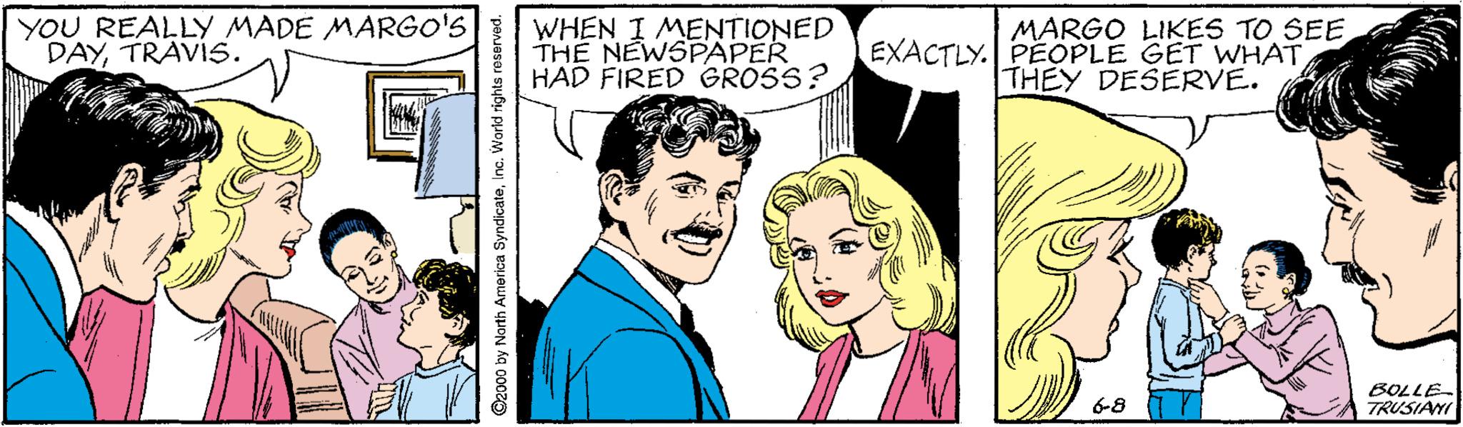 Happy OCR: YOU REALLY MADE MARGO'S DAYTRAVÍS. WHEN I MENTIONED THE NEWSPAPER HAD FIRED GROSS? MARGO LIKES TO SEE EXACTLY. PEOPLE GET WHATTHEY DESERVE. BOLLE TRUSIANI 6-8 @2000 by North America SyndicateInc. World rights reserved. YOU REALLY MADE MARGO'S DAYTRAVÍS. WHEN I MENTIONED THE NEWSPAPER HAD FIRED GROSS? MARGO LIKES TO SEE EXACTLY. PEOPLE GET WHATTHEY DESERVE. BOLLE TRUSIANI 6-8 @2000 by North America SyndicateInc. World rights reserved.