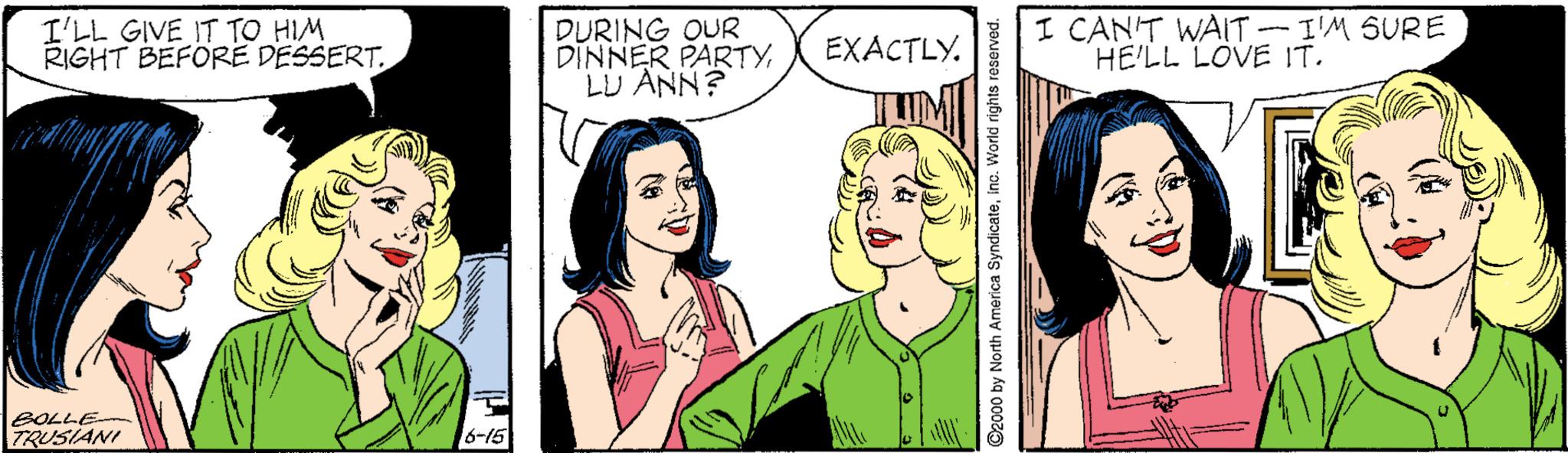 Cartoon OCR: I'LL GIVE IT TO HIM RIGHT BEFORE DESSERT. DURING OUR DINNER PARTYLU ANN? I CANT WAIT -I'M SURE HE'LL LOVE IT. EXACTLY. BOLLE- 7RUSIANI 6-15 I'LL GIVE IT TO HIM RIGHT BEFORE DESSERT. DURING OUR DINNER PARTYLU ANN? I CANT WAIT -I'M SURE HE'LL LOVE IT. EXACTLY. BOLLE- 7RUSIANI 6-15