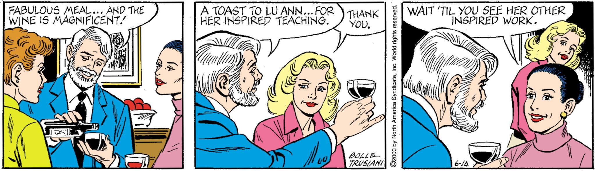 Font OCR: FABULOUS MEAL... AND THE WINE IS MAGNIFICENT! A TOAST TO LU ANN... FOR HER INSPIRED TEACHING. THANK YOU. WAIT 'TIL YOU SEE HER OTHER INSPIRED WORK. BOLLE TRUSIANI 6-/6 ©2000 by North America SyndicateInc. World rights reserved. FABULOUS MEAL... AND THE WINE IS MAGNIFICENT! A TOAST TO LU ANN... FOR HER INSPIRED TEACHING. THANK YOU. WAIT 'TIL YOU SEE HER OTHER INSPIRED WORK. BOLLE TRUSIANI 6-/6 ©2000 by North America SyndicateInc. World rights reserved.
