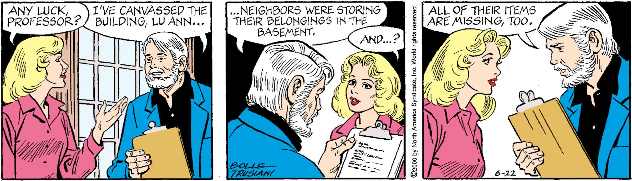 Jaw OCR: ...NEIGHBORS WERE STORING THEIR BELONGINGS IN THE BASEMENT. I'VE CANVASSED THE ANY LUCKLU ANN... ALL OF THEIR ITEMS ARE MISSINGTOO. AND...? BOLLE TRUSIANI 6-22 ©2000 by North America SyndicateIno. World rights resorved. ...NEIGHBORS WERE STORING THEIR BELONGINGS IN THE BASEMENT. I'VE CANVASSED THE ANY LUCKPROFESSOR? BUILDINGLU ANN... ALL OF THEIR ITEMS ARE MISSINGTOO. AND...? BOLLE TRUSIANI 6-22 ©2000 by North America SyndicateIno. World rights resorved.