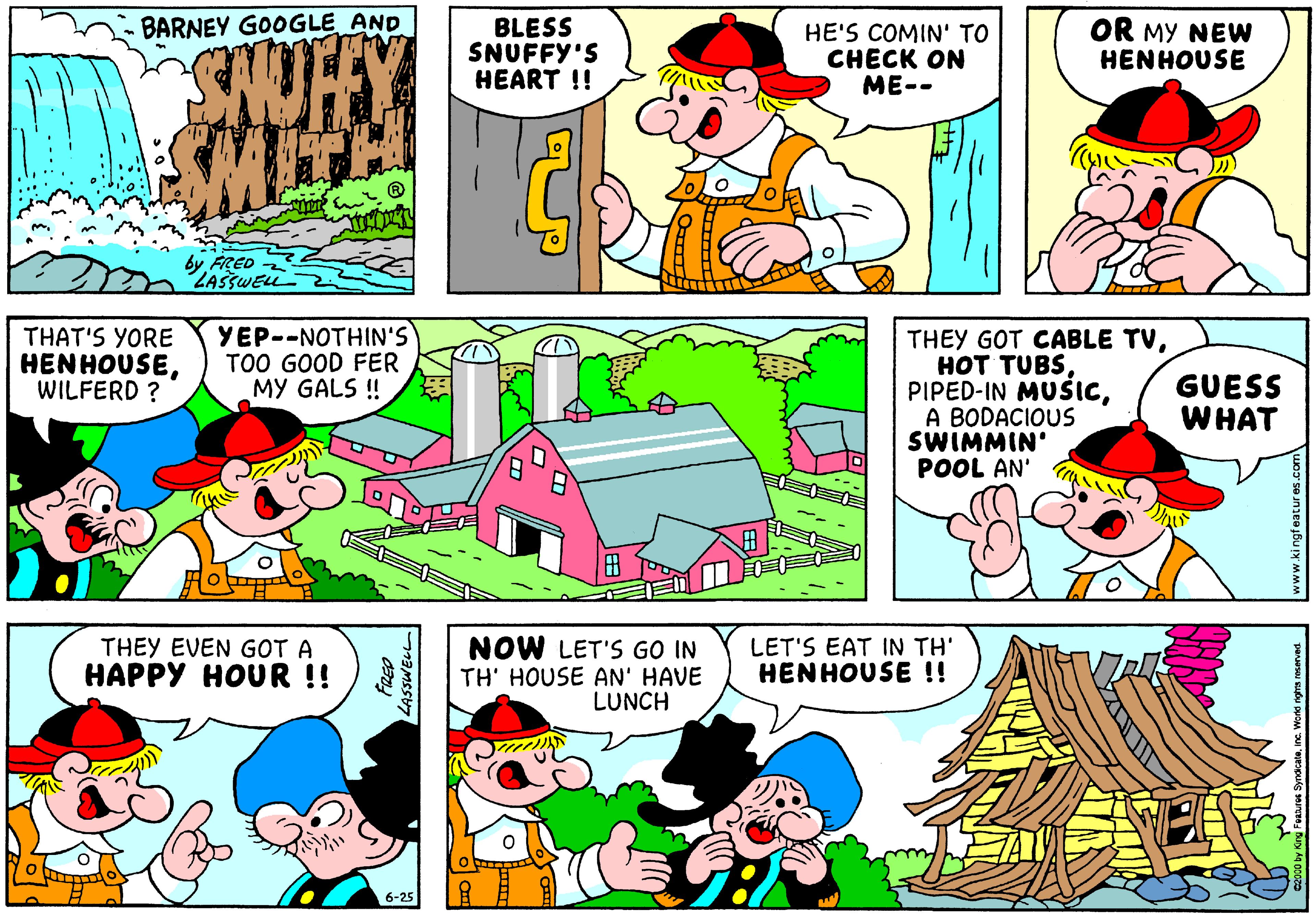 Sharing OCR: BARNEY GOOGLE AND BLESS SNUFFY'S HEART !! HE'S COMIN' TO CHECK ON ME-- OR MY NEW HENHOUSE SHOTY SMITH by FRED ZASSWELL THAT'S YORE HENHOUSEWILFERD ? YEP--NOTHIN'S TOO GOOD FER MY GALS ! THEY GOT CABLE TVA BODACIOUS SWIMMIN' POOL AN' GUESS WHAT THEY EVEN GOT A HAPPY HOUR !! NOW LET'S GO IN TH' HOUSE AN' HAVE LUNCH LET'S EAT IN TH' HENHOUSE !! ?r 6-25 LASSWELL BARNEY GOOGLE AND BLESS SNUFFY'S HEART !! HE'S COMIN' TO CHECK ON ME-- OR MY NEW HENHOUSE SHOTY SMITH by FRED ZASSWELL THAT'S YORE HENHOUSEWILFERD ? YEP--NOTHIN'S TOO GOOD FER MY GALS ! THEY GOT CABLE TV?O? TUBSPIPED-IN MUSICA BODACIOUS SWIMMIN' POOL AN' GUESS WHAT THEY EVEN GOT A HAPPY HOUR !! NOW LET'S GO IN TH' HOUSE AN' HAVE LUNCH LET'S EAT IN TH' HENHOUSE !! ? r 6-25 LASSWELL